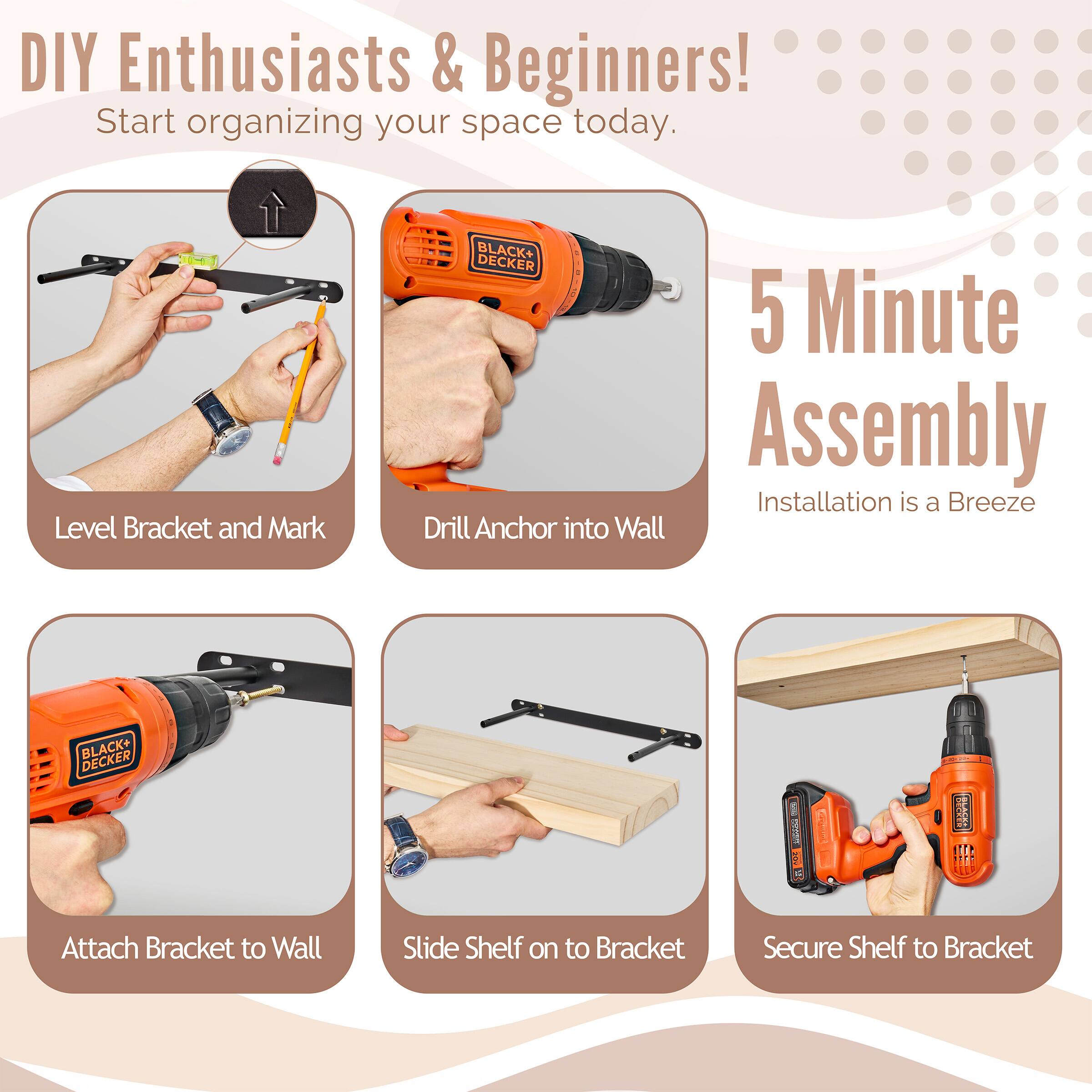 DIY Enthusiasts & Beginners! Start organizing your space today. BLACK+ DECKER 5 Minute Assembly Installation is a Breeze

Level Bracket and Mark
Drill Anchor into Wall
Attach Bracket to Wall
Slide Shelf on to Bracket
Secure Shelf to Bracket