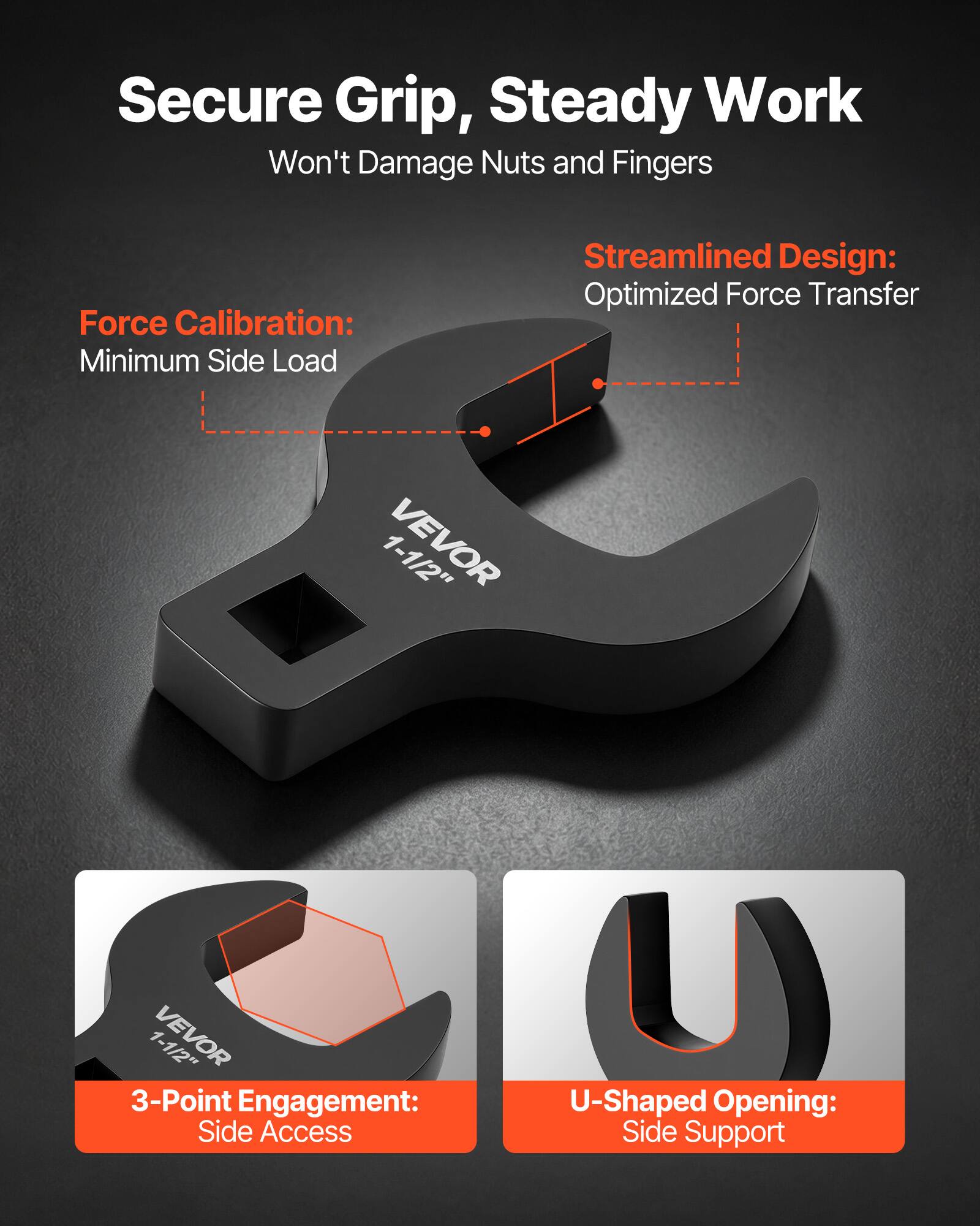 Secure Grip, Steady Work  
Won't Damage Nuts and Fingers  

Force Calibration:  
Minimum Side Load  

Streamlined Design:  
Optimized Force Transfer  

1-1/2" VEVOR  

3-Point Engagement:  
Side Access  

U-Shaped Opening:  
Side Support