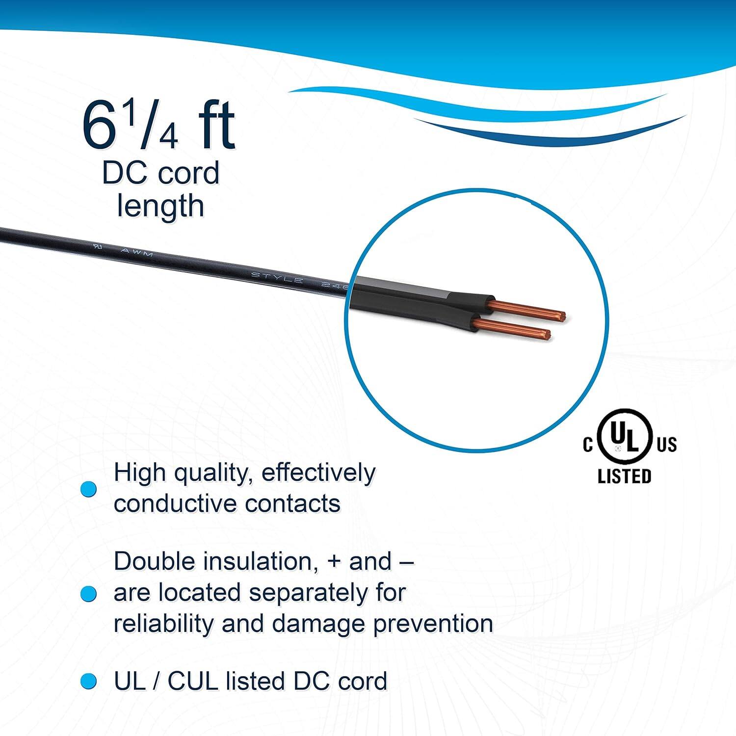 6 1/4 ft DC cord length

- High quality, effectively conductive contacts
- Double insulation, + and - are located separately for reliability and damage prevention
- UL / CUL listed DC cord