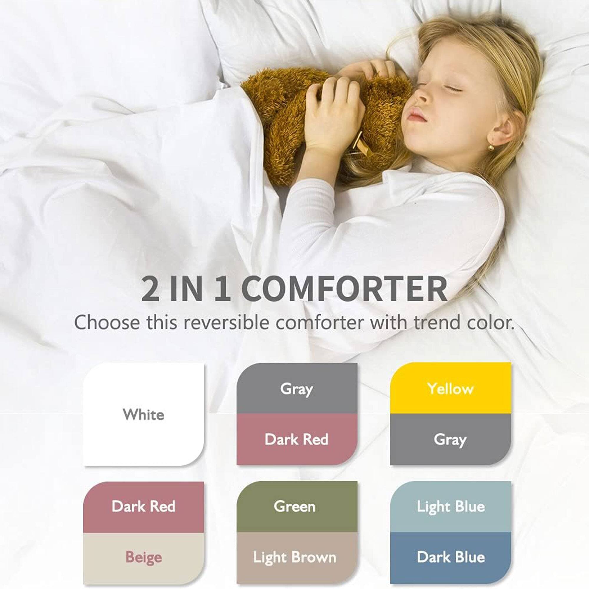 2 IN 1 COMFORTER  
Choose this reversible comforter with trend color.  

- White  
- Gray  
- Dark Red  
- Yellow  
- Gray  
- Dark Red  
- Green  
- Light Blue  
- Beige  
- Light Brown  
- Dark Blue