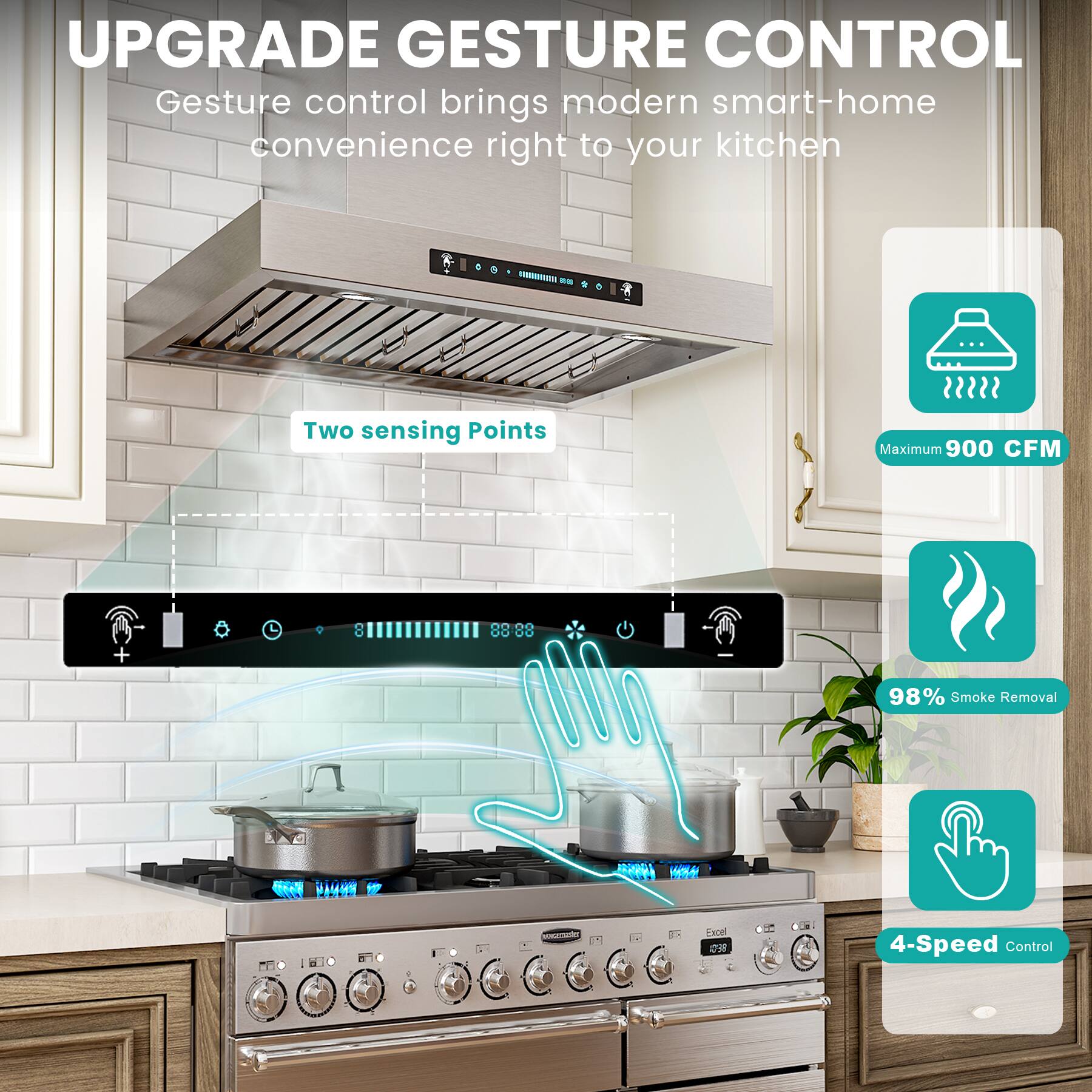 UPGRADE GESTURE CONTROL

Gesture control brings modern smart-home convenience right to your kitchen

- Two sensing Points
- Maximum 900 CFM
- 98% Smoke Removal
- 4-Speed Control