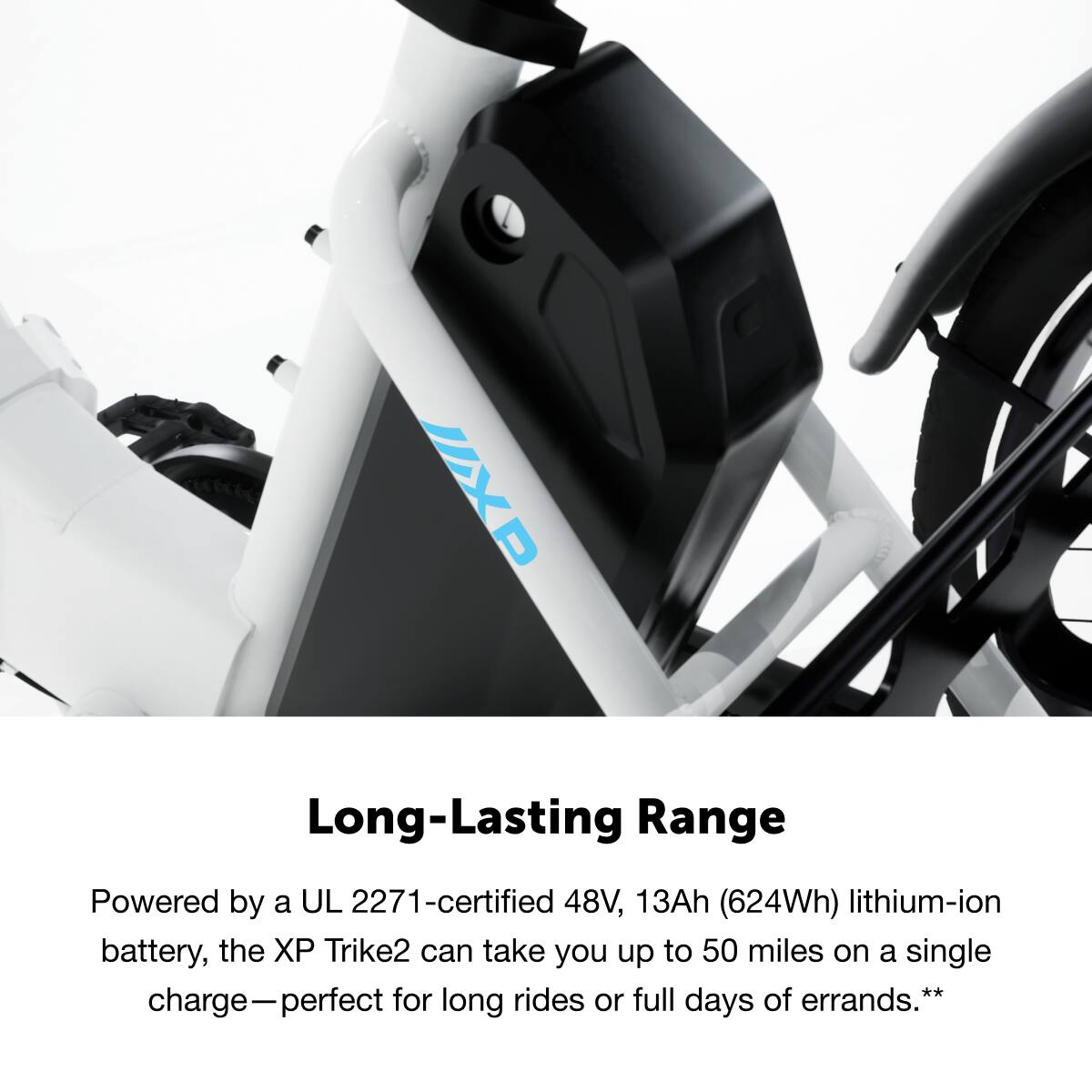 UXP Long-Lasting Range
Powered by a UL 2271-certified 48V, 13Ah (624Wh) lithium-ion battery, the XP Trike2 can take you up to 50 miles on a single charge—perfect for long rides or full days of errands.**