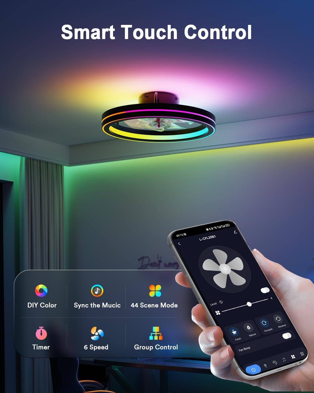 Smart Touch Control

09150 Dt YV50 L-CFL2081

DIY Color Sync the Music 44 Scene Mode Level & Timer 6 Speed Group Control

Netus Fresh Fan BeeD Reverse Forward