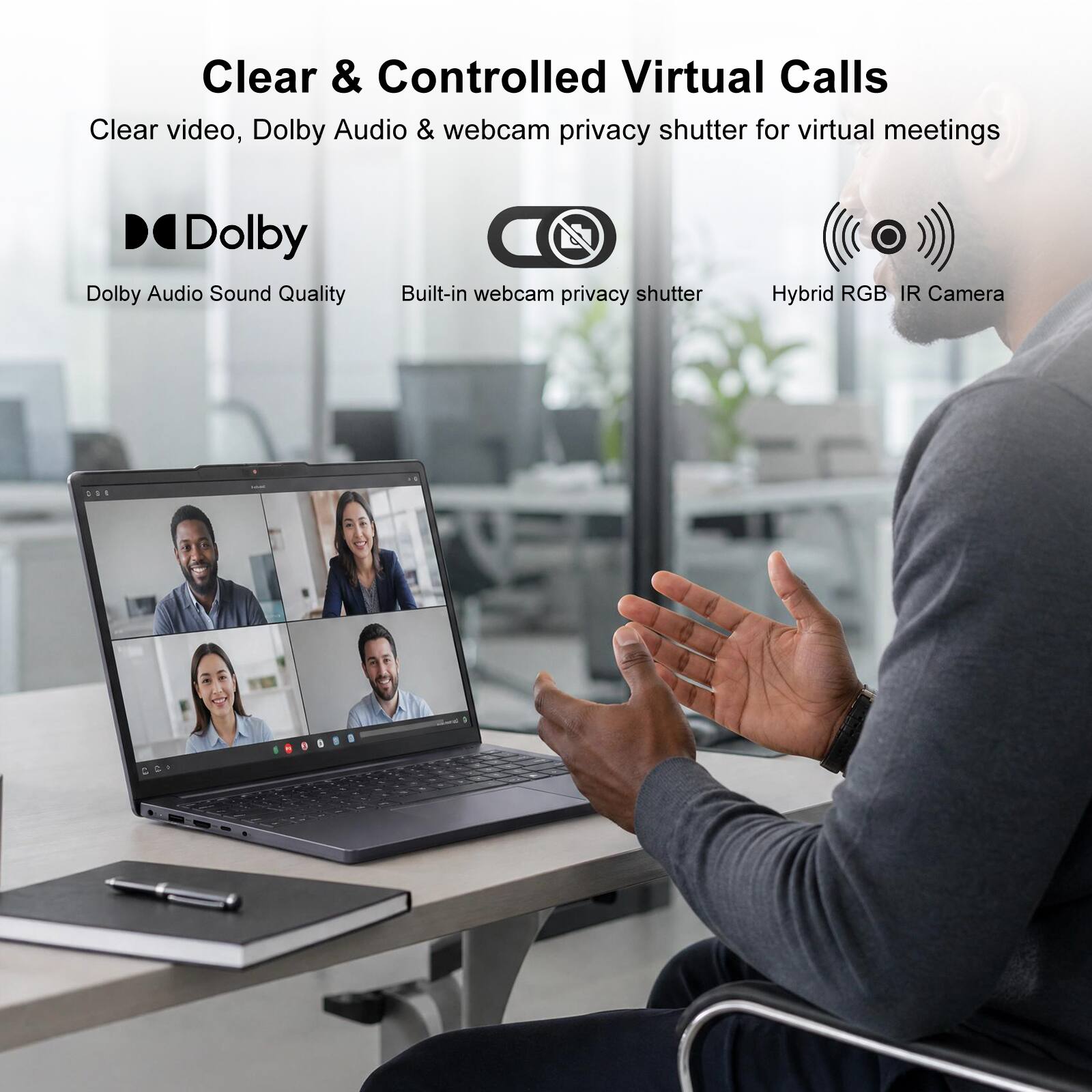Clear & Controlled Virtual Calls  
Clear video, Dolby Audio & webcam privacy shutter for virtual meetings  

Dolby Audio Sound Quality  
Built-in webcam privacy shutter  
Hybrid RGB IR Camera