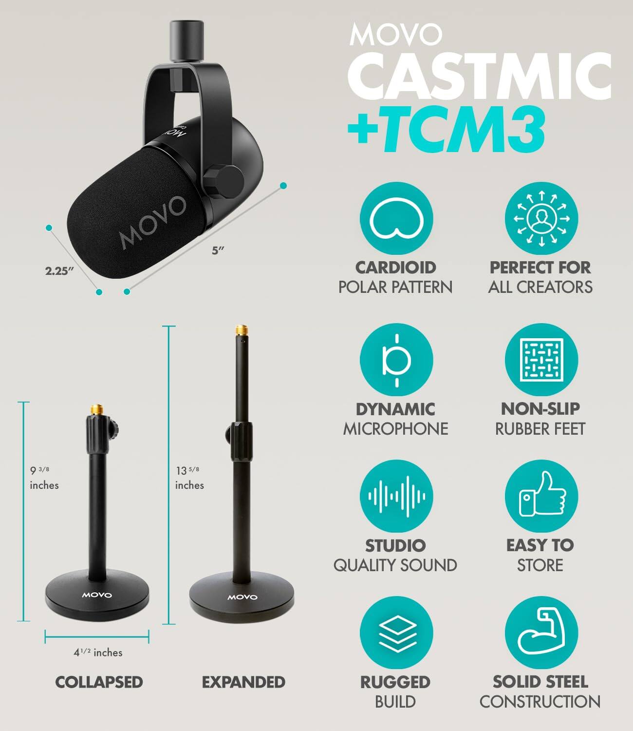 MOVO CASTMIC + TCM3

CARDIOID POLAR PATTERN
PERFECT FOR ALL CREATORS

DYNAMIC MICROPHONE
NON-SLIP RUBBER FEET

STUDIO QUALITY SOUND
EASY TO STORE

RUGGED BUILD
SOLID STEEL CONSTRUCTION

5" 2.25"
9 3/8 inches
13 3/8 inches
4 1/2 inches
COLLAPSED EXPANDED
