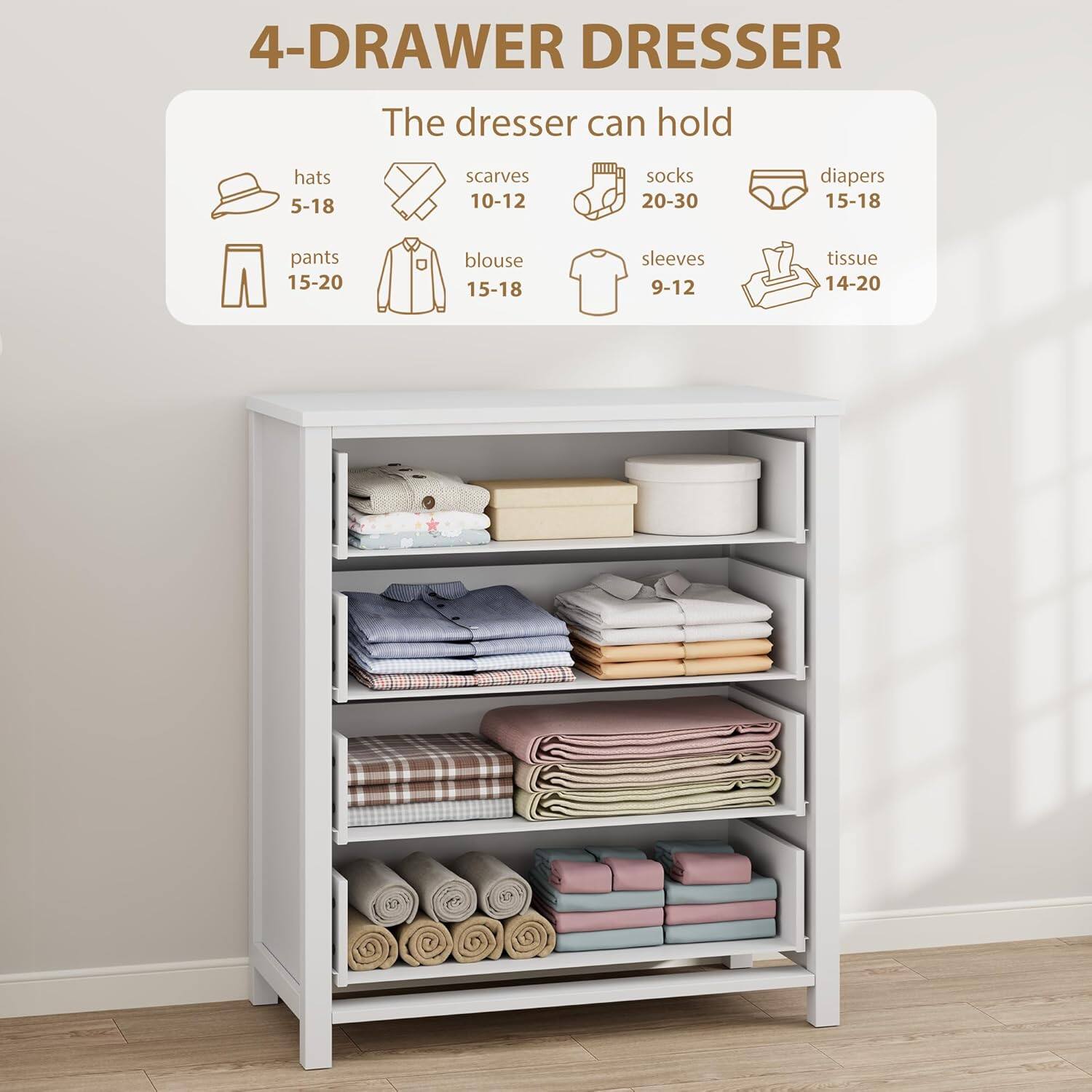 4-Drawer Dresser

The dresser can hold:

- Hats: 5-18
- Scarves: 10-12
- Socks: 20-30
- Diapers: 15-18
- Pants: 15-20
- Blouse: 15-18
- Sleeves: 9-12
- Tissue: 14-20