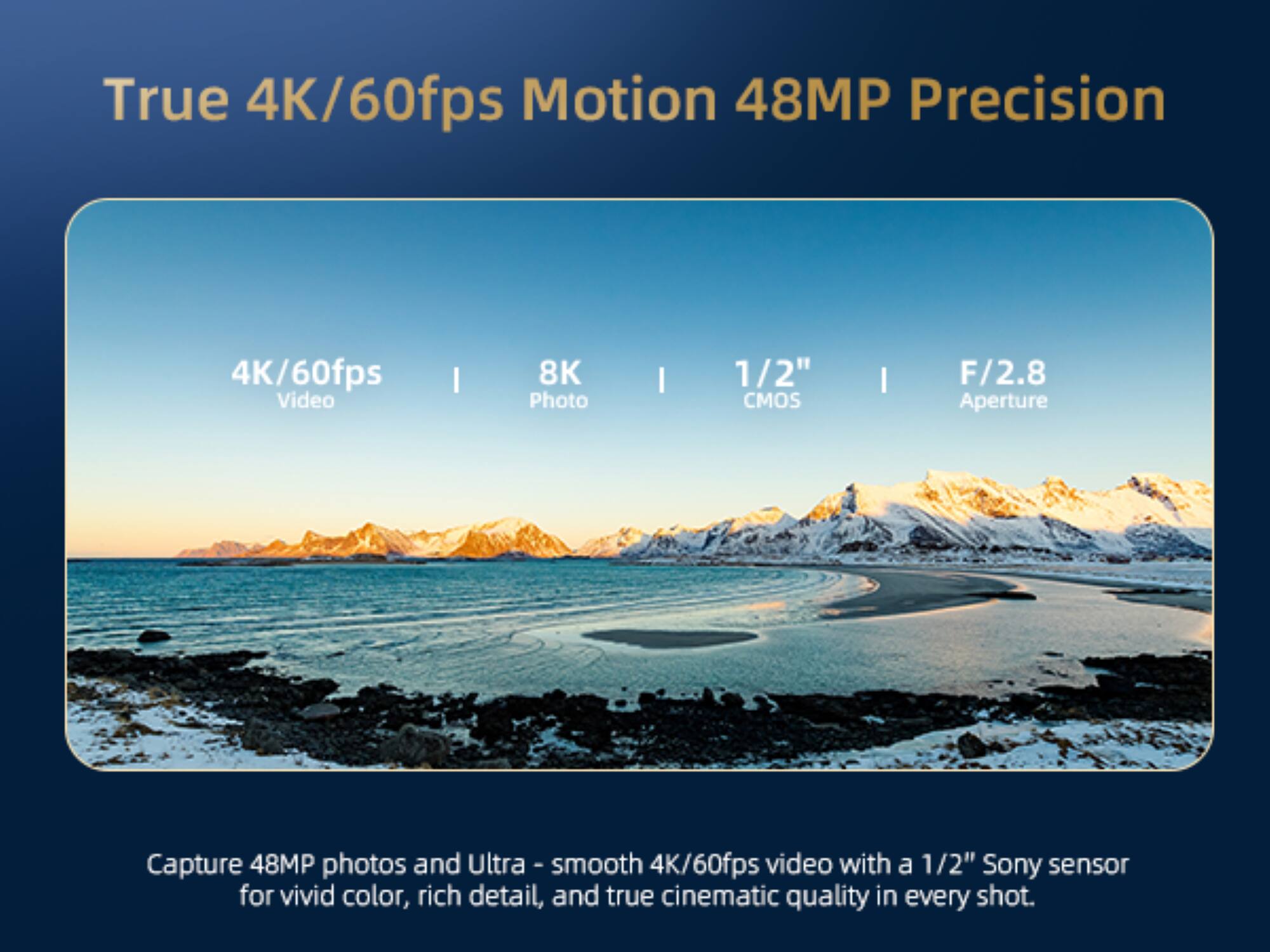 True 4K/60fps Motion 48MP Precision  
4K/60fps Video | 8K Photo | 1/2" CMOS | F/2.8 Aperture  

Capture 48MP photos and ultra-smooth 4K/60fps video with a 1/2" Sony sensor for vivid color, rich detail, and true cinematic quality in every shot.