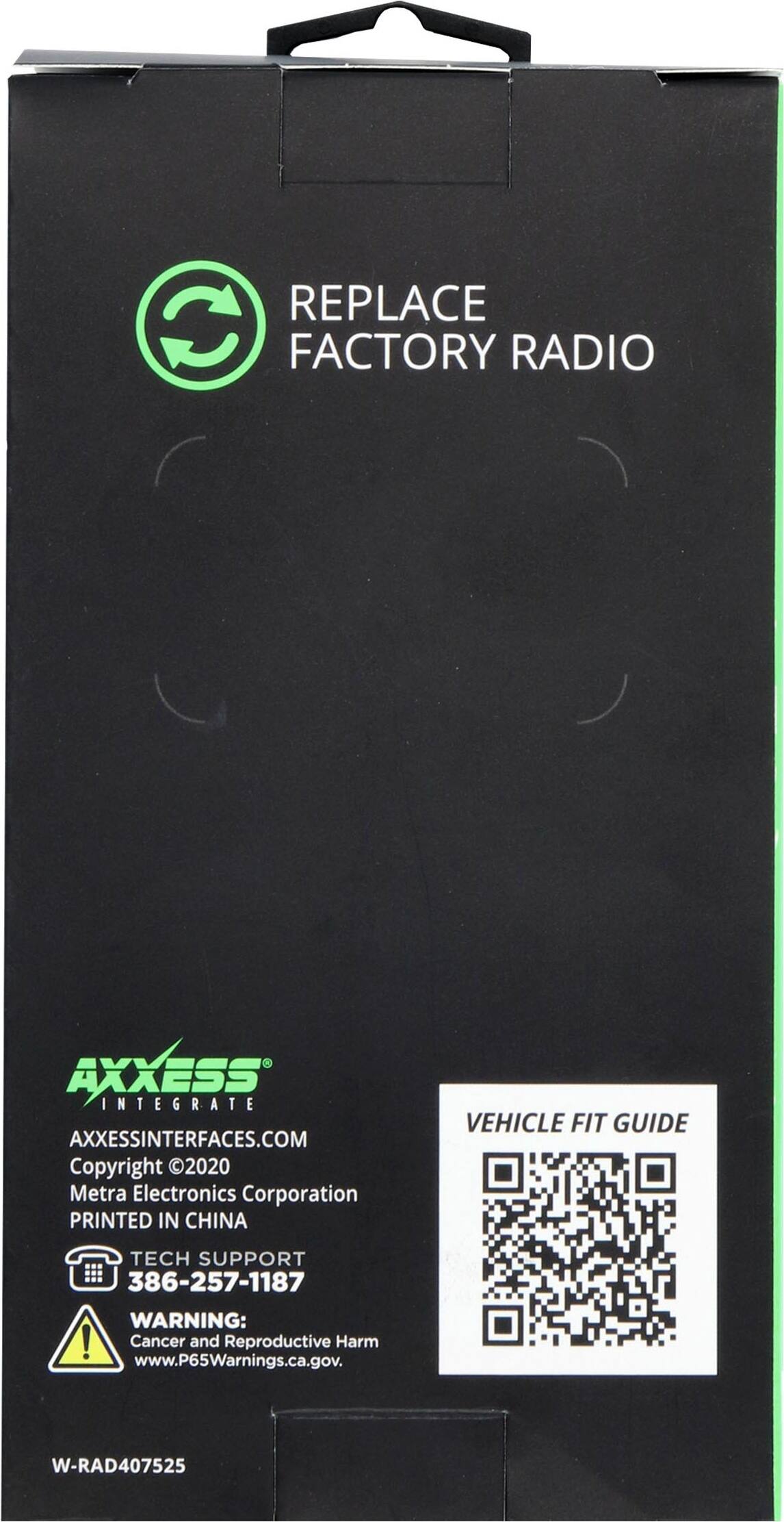 REPLACE FACTORY RADIO

AXXESS INTEGRATE
AXXESSINTERFACES.COM
Copyright 2020 Metra Electronics Corporation
PRINTED IN CHINA

VEHICLE FIT GUIDE

TECH SUPPORT
386-257-1187

WARNING: Cancer and Reproductive Harm
www.P65Warnings.ca.gov

W-RAD407525