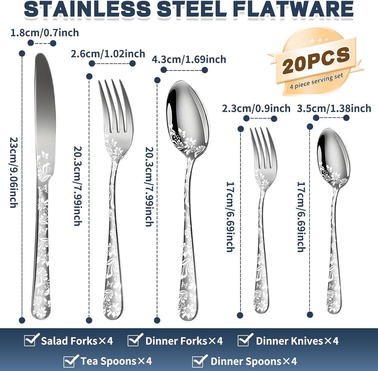 STAINLESS STEEL FLATWARE

20PCS
4 piece serving set

1.8cm/0.7inch
2.6cm/1.02inch
4.3cm/1.69inch
23cm/9.06inch
20.3cm/7.99inch
20.3cm/7.99inch
2.3cm/0.9inch
3.5cm/1.38inch
17cm/6.69inch
17cm/6.69inch

Salad Forks x4
Dinner Forks x4
Dinner Knives x4
Tea Spoons x4
Dinner Spoons x4