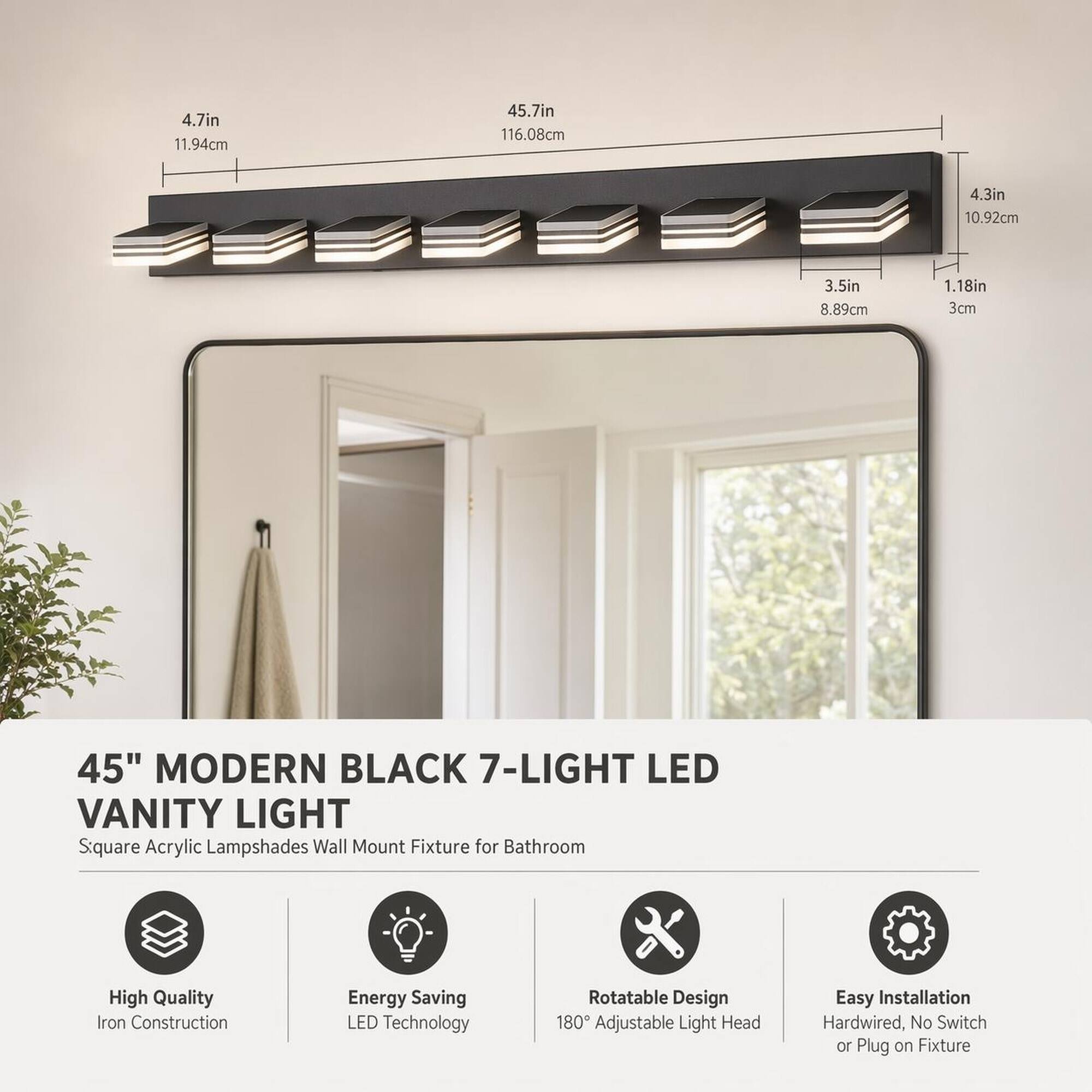 4.7in 11.94cm  
45.7in 116.08cm  
4.3in 10.92cm  
3.5in 8.89cm  
1.18in 3cm  

45" MODERN BLACK 7-LIGHT LED VANITY LIGHT  
Square Acrylic Lampshades Wall Mount Fixture for Bathroom  

High Quality Iron Construction  
Energy Saving LED Technology  
Rotatable Design 180° Adjustable Light Head  
Easy Installation Hardwired, No Switch or Plug on Fixture