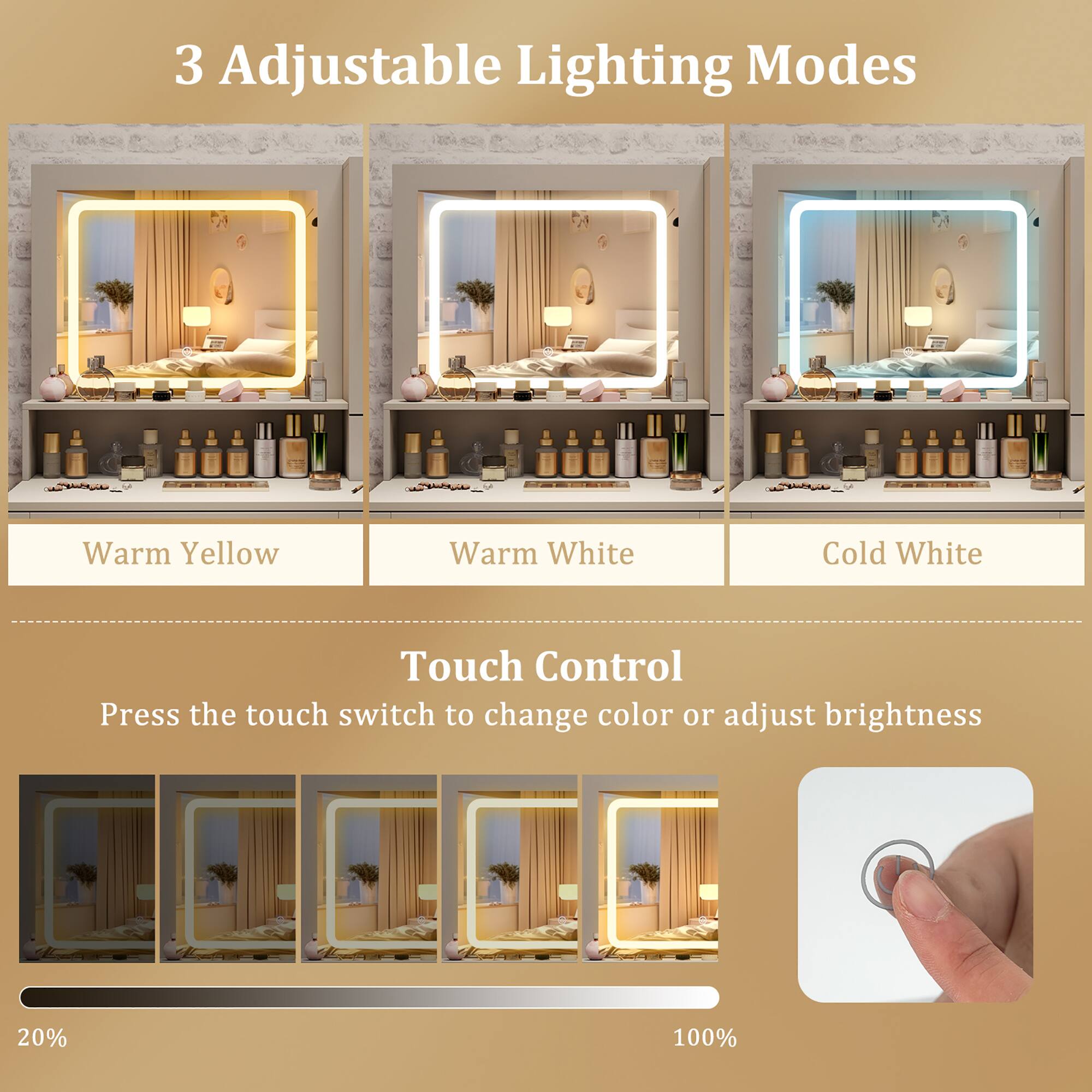 3 Adjustable Lighting Modes  
Warm Yellow  
Warm White  
Cold White  

Touch Control  
Press the touch switch to change color or adjust brightness  
20%  
100%