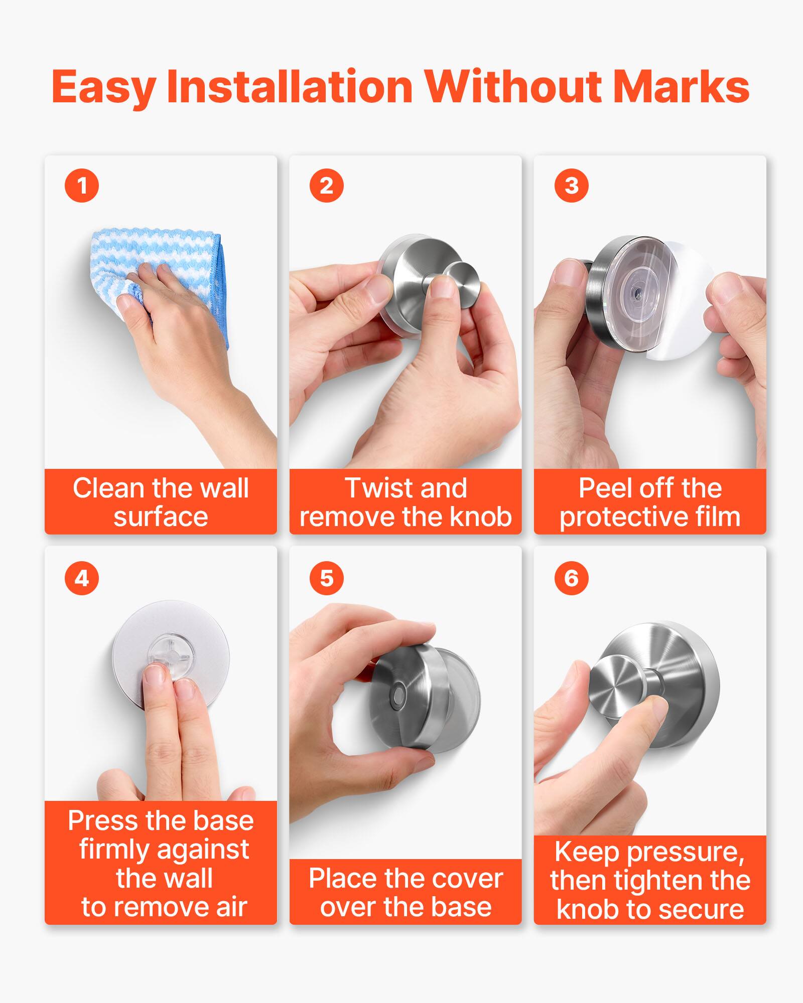 Easy Installation Without Marks

1. Clean the wall surface
2. Twist and remove the knob
3. Peel off the protective film
4. Press the base firmly against the wall to remove air
5. Place the cover over the base
6. Keep pressure, then tighten the knob to secure