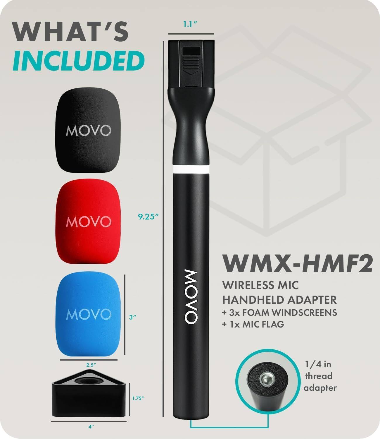 **WHAT'S INCLUDED**

- MOVO (Black)
- MOVO (Red) 9.25"
- MOVO (Blue) 3"
- 1/4 in thread adapter 1.75" x 2.5"
- 4"

**WMX-HMF2**

- WIRELESS MIC
- HANDHELD ADAPTER
- + 3x FOAM WINDSCREENS
- + 1x MIC FLAG
- 1/4 in thread adapter