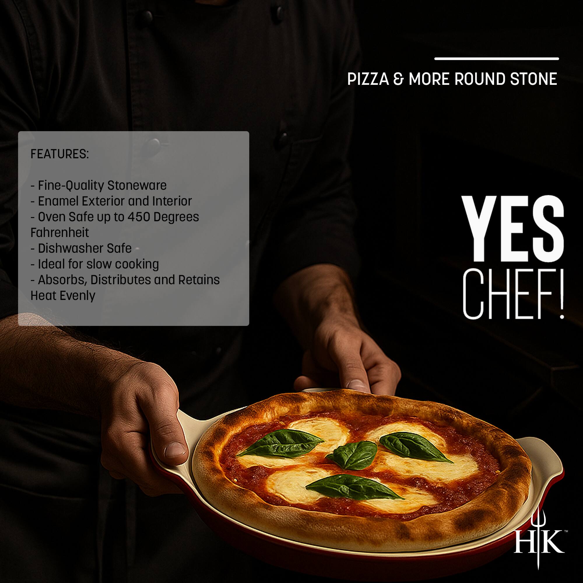 PIZZA & MORE ROUND STONE

FEATURES:
- Fine-Quality Stoneware
- Enamel Exterior and Interior
- Oven Safe up to 450 Degrees Fahrenheit
- Dishwasher Safe
- Ideal for slow cooking
- Absorbs, Distributes and Retains Heat Evenly

YES CHEF!

HK