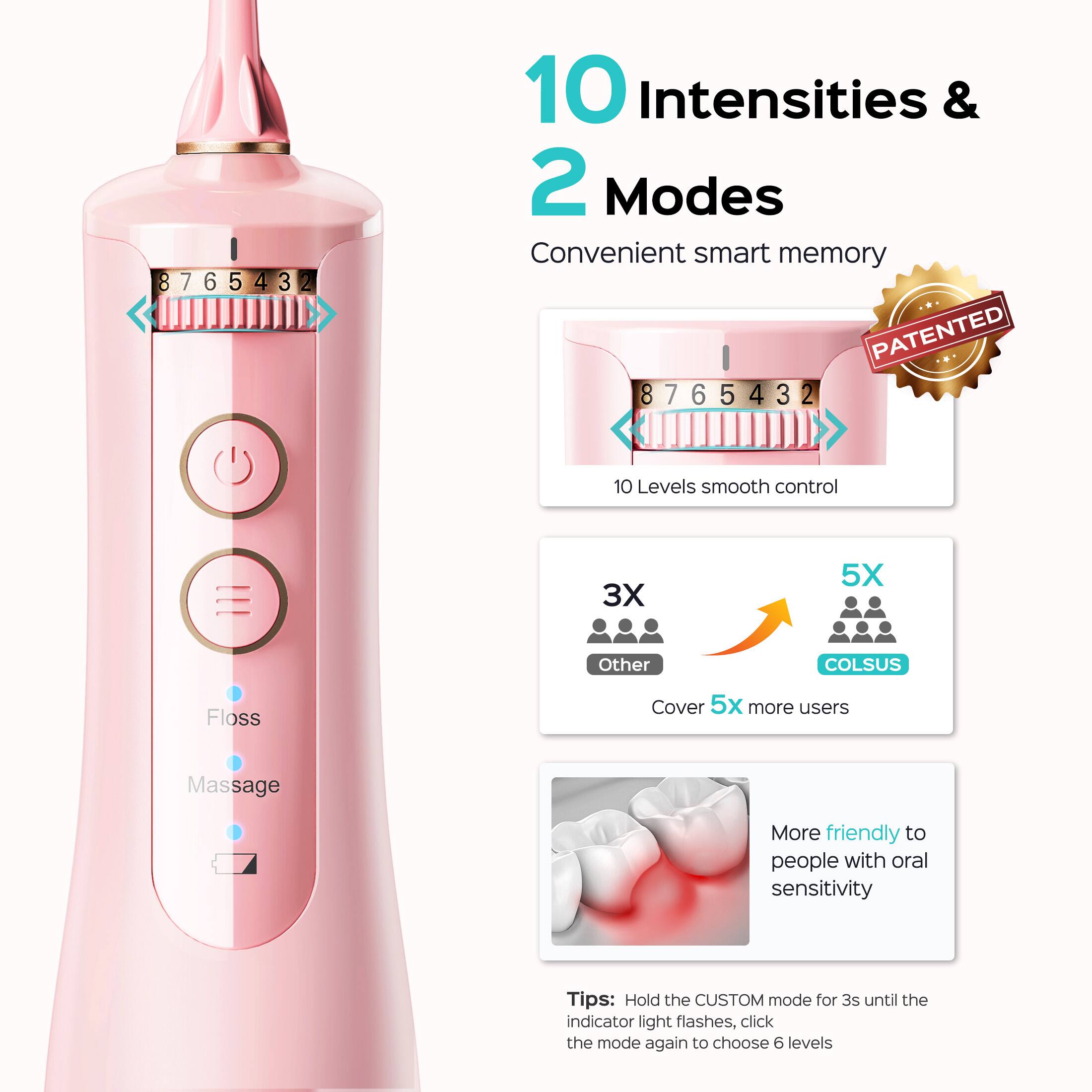 10 Intensities & 2 Modes  
Convenient smart memory  
PATENTED  
8765432  
10 Levels smooth control  
3X Other  
5X COLSUS  
Cover 5x more users  
More friendly to people with oral sensitivity  
Tips: Hold the CUSTOM mode for 3s until the indicator light flashes, click the mode again to choose 6 levels