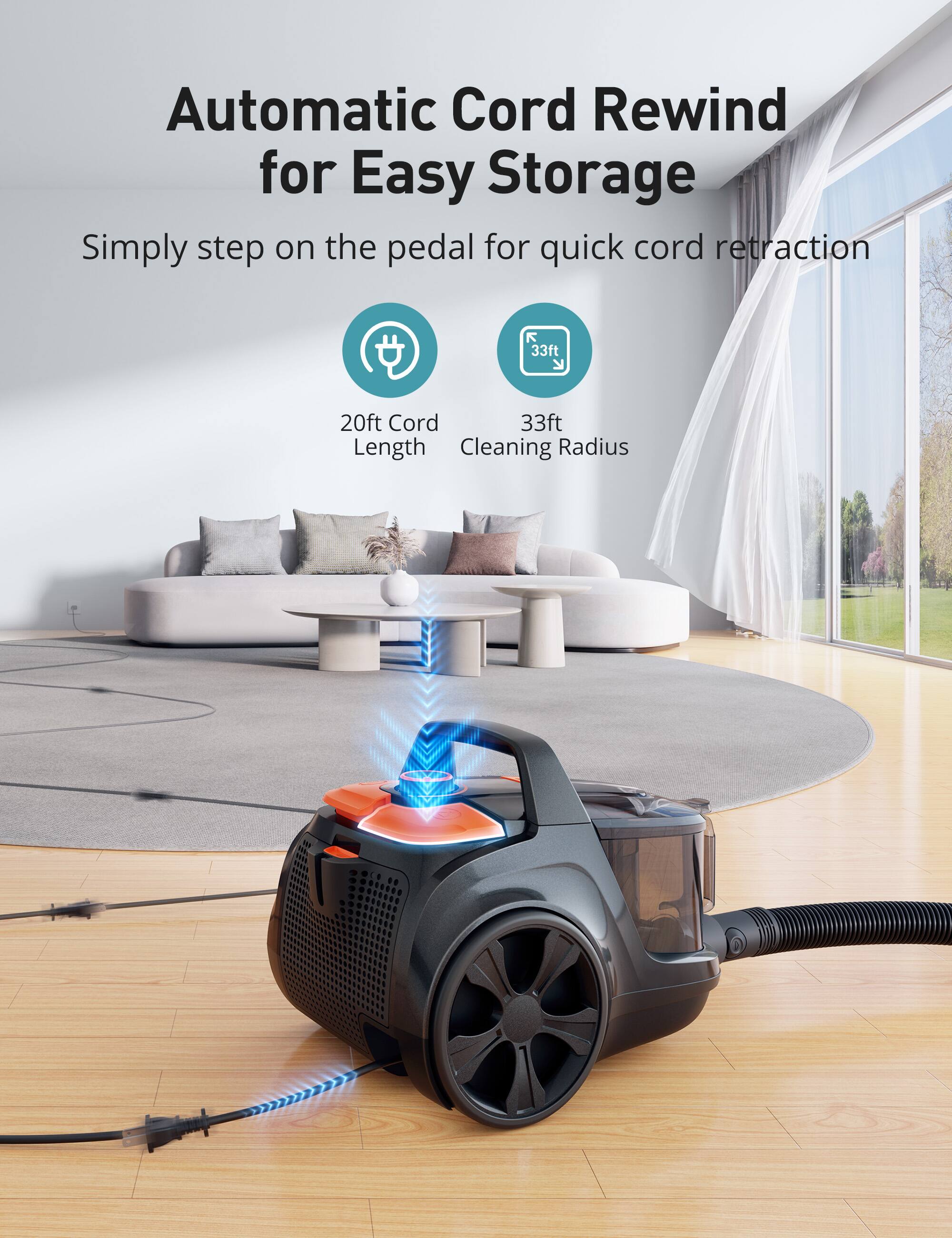 Automatic Cord Rewind for Easy Storage  
Simply step on the pedal for quick cord retraction  

20ft Cord Length  
33ft Cleaning Radius
