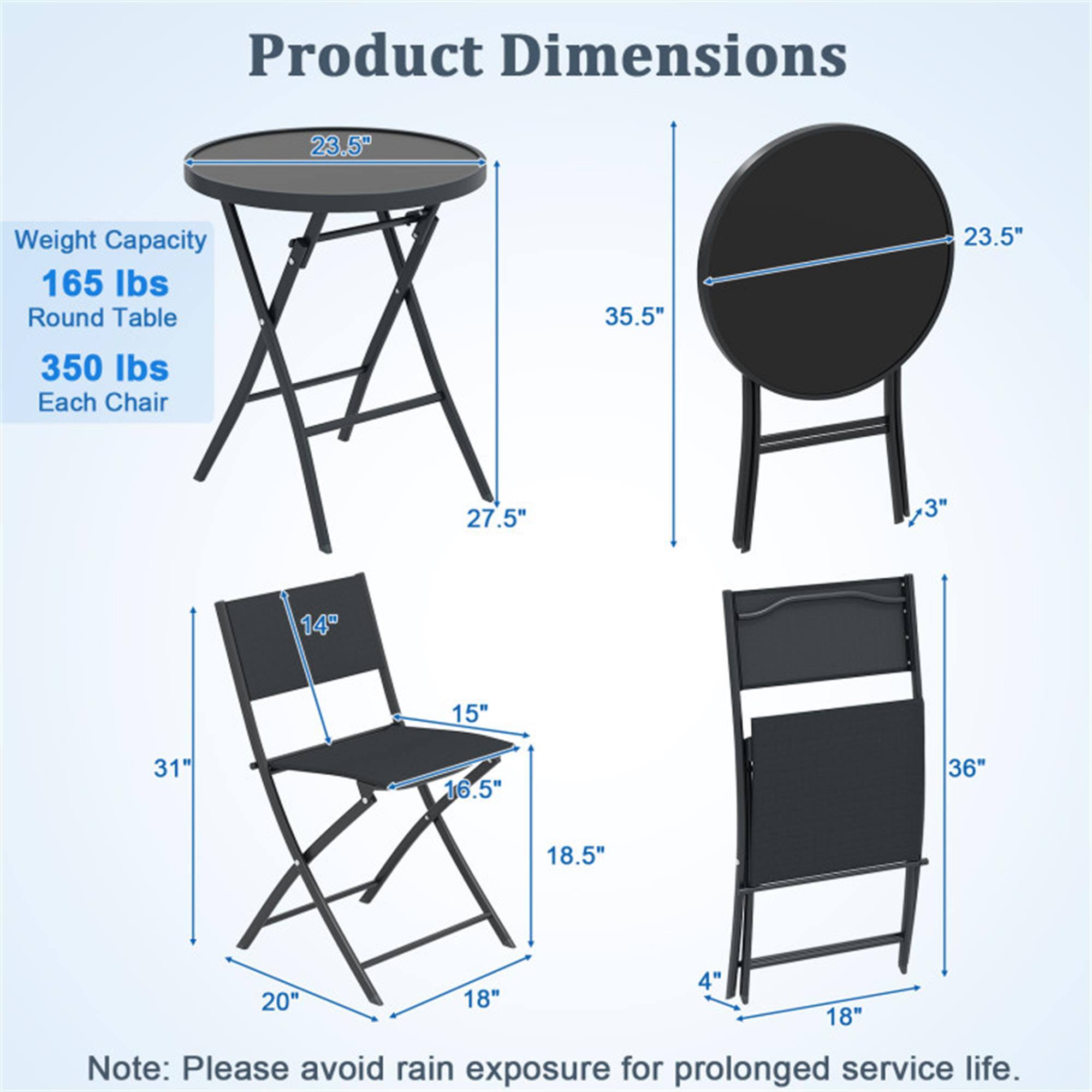 Product Dimensions  
Weight Capacity: 165 lbs  
Round Table: 23.5" diameter, 35.5" height, 350 lbs capacity  
Each Chair: 27.5" height, 3" seat thickness, 14" seat width, 15" seat depth, 31" overall height, 16.5" back height, 18.5" armrest width, 20" leg width, 4" seat to ground, 18" leg width  

Note: Please avoid rain exposure for prolonged service life.