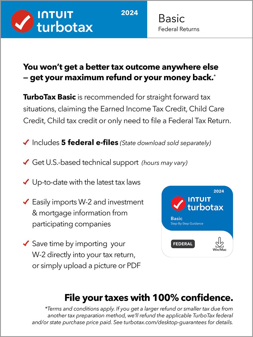 TurboTax 2024 Basic Federal Returns
You won't get a better tax outcome anywhere else - get your maximum refund or your money back.* TurboTax Basic is recommended for straight forward tax situations, claiming the Earned Income Tax Credit, Child Care Credit, Child tax credit or only need to file a Federal Tax Return.
Includes 5 federal e-files (State download sold separately)
Get U.S.-based technical support (hours may vary)
Up-to-date with the latest tax laws
Easily imports W-2 and investment & mortgage information from participating companies
2024 TurboTax Basic Step-By-Step Guidance
Save time by importing your W-2 directly into your tax return, or simply upload a picture or PDF
FEDERAL
Win/Mac
File your taxes with 100% confidence.
*Terms and conditions apply. If you get a larger refund or smaller tax due from another tax preparation method, we'll refund the applicable Turbo Tax federal and/or state purchase price paid. See TurboTax.com for details.