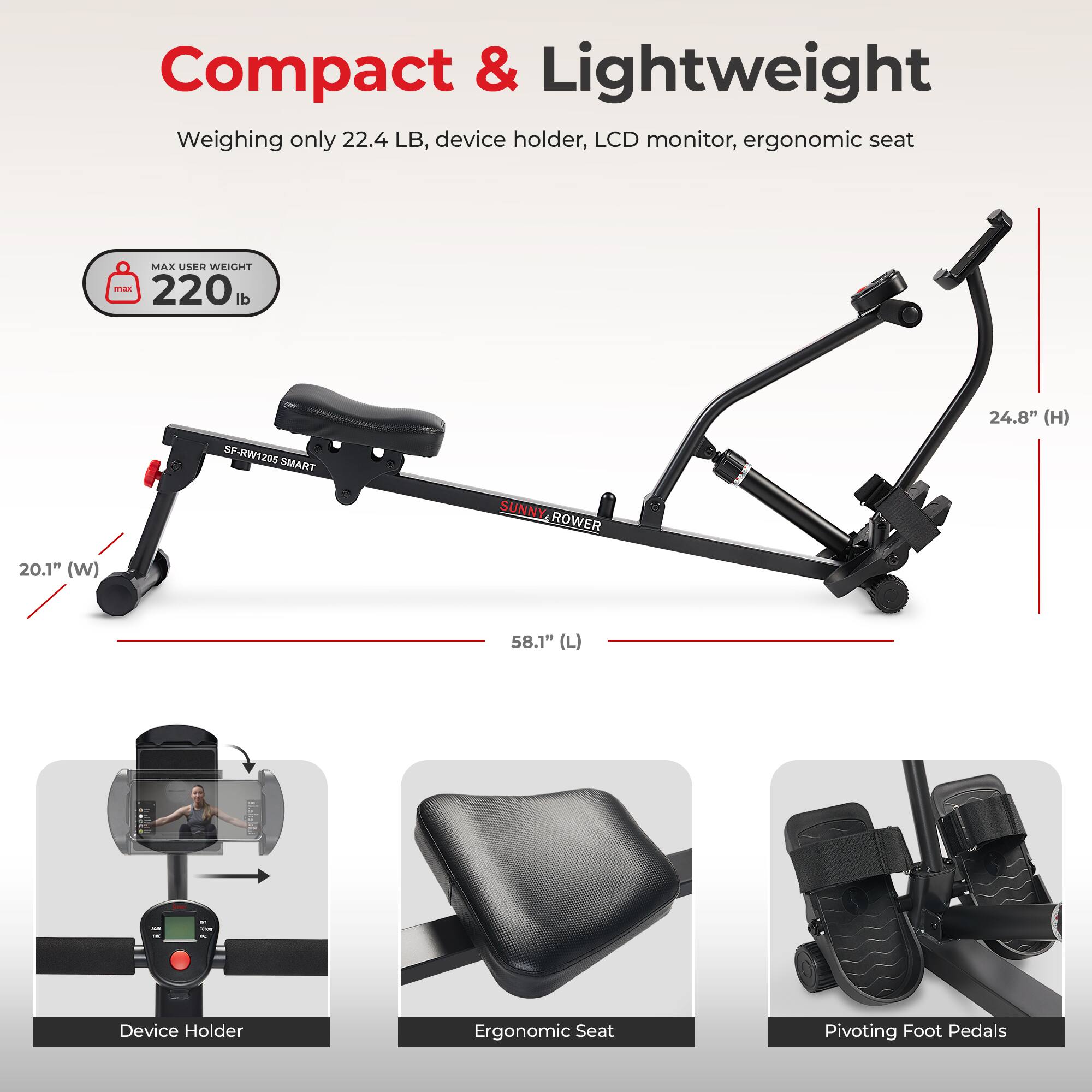 Compact & Lightweight  
Weighing only 22.4 LB, device holder, LCD monitor, ergonomic seat  
MAX USER WEIGHT 220 lb  
SP-RW1205 SMART SUNNY.ROWER SUNNY ROWER  
24.8" (H) 20.1" (W) 58.1" (L)  
Device Holder  
Ergonomic Seat  
Pivoting Foot Pedals