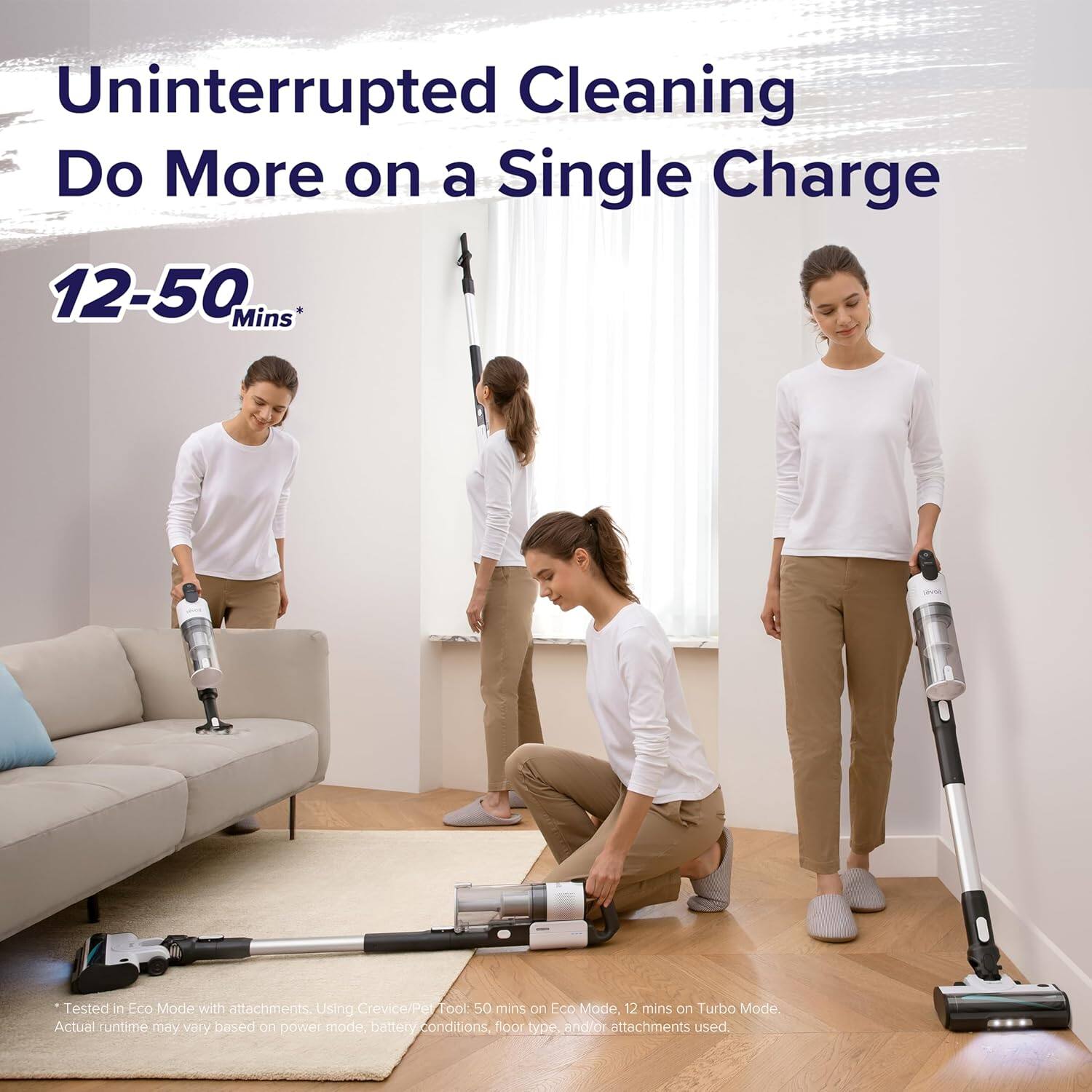 Uninterrupted Cleaning  
Do More on a Single Charge  

12-50 Mins*  

*Tested in Eco Mode with attachments. Using Crevice/Pet tool: 50 mins on Eco Mode, 12 mins on Turbo Mode. Actual runtime may vary based on power mode, battery conditions, floor type and/or attachments used.