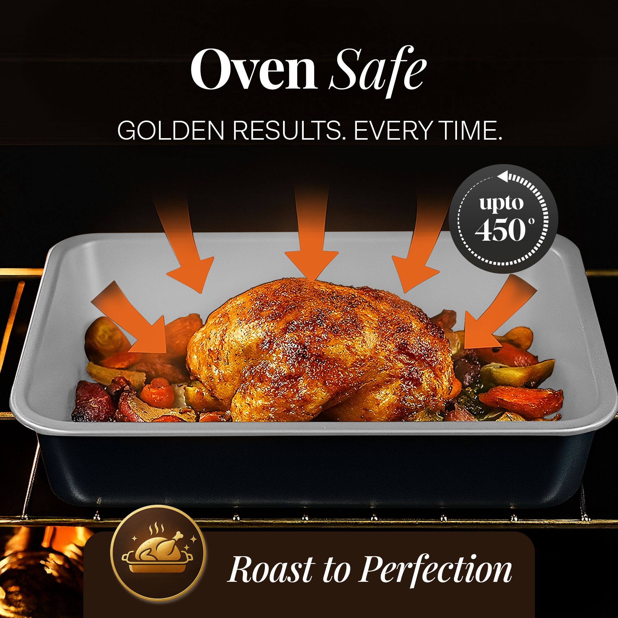 Oven Safe  
GOLDEN RESULTS. EVERY TIME.  
upto 450°  
Roast to Perfection