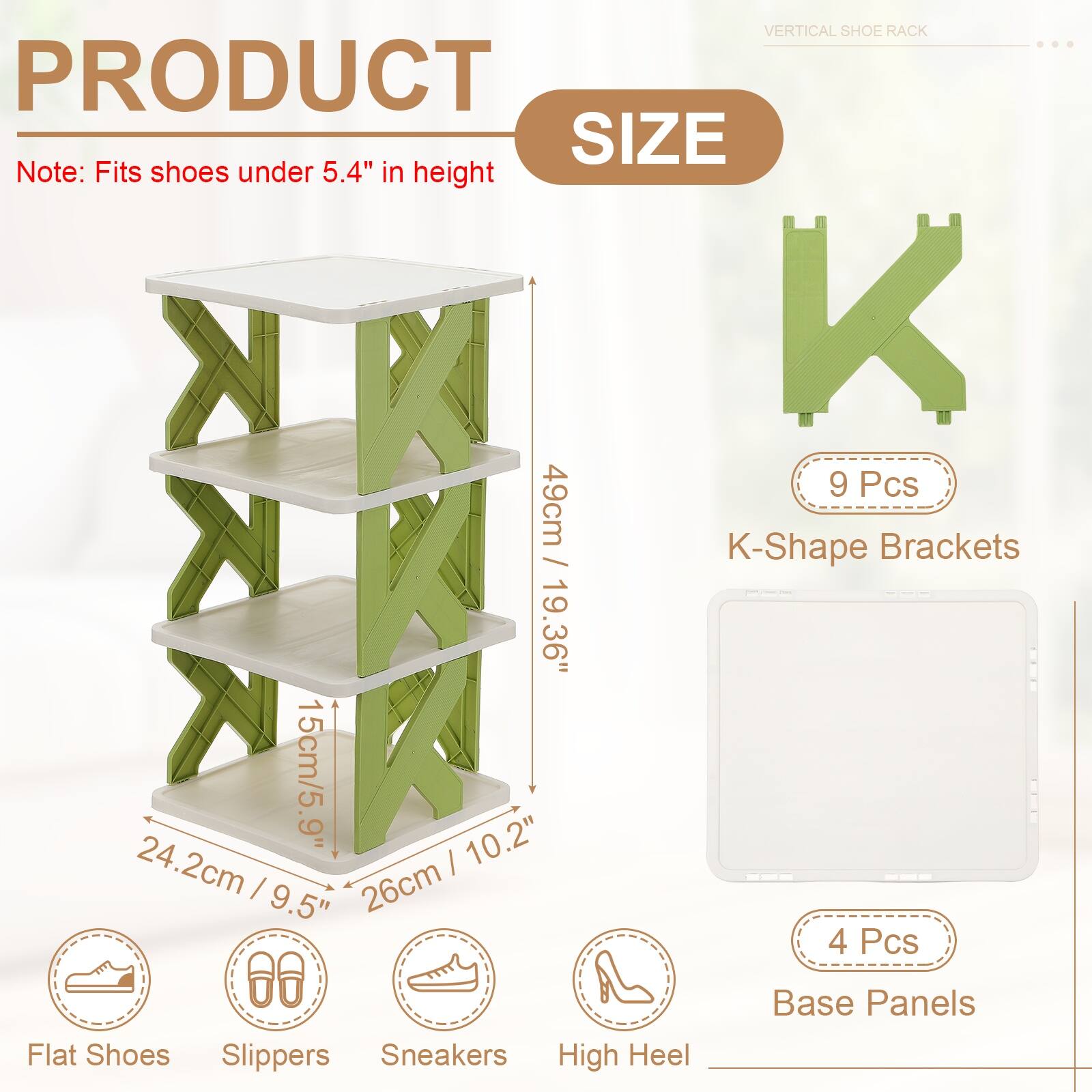 VERTICAL SHOE RACK

PRODUCT SIZE

Note: Fits shoes under 5.4" in height

9 Pcs K-Shape Brackets
49cm / 19.36"
15cm / 5.9"
24.2cm / 9.5"
26cm / 10.2"

4 Pcs Base Panels

Flat Shoes
Slippers
Sneakers
High Heel