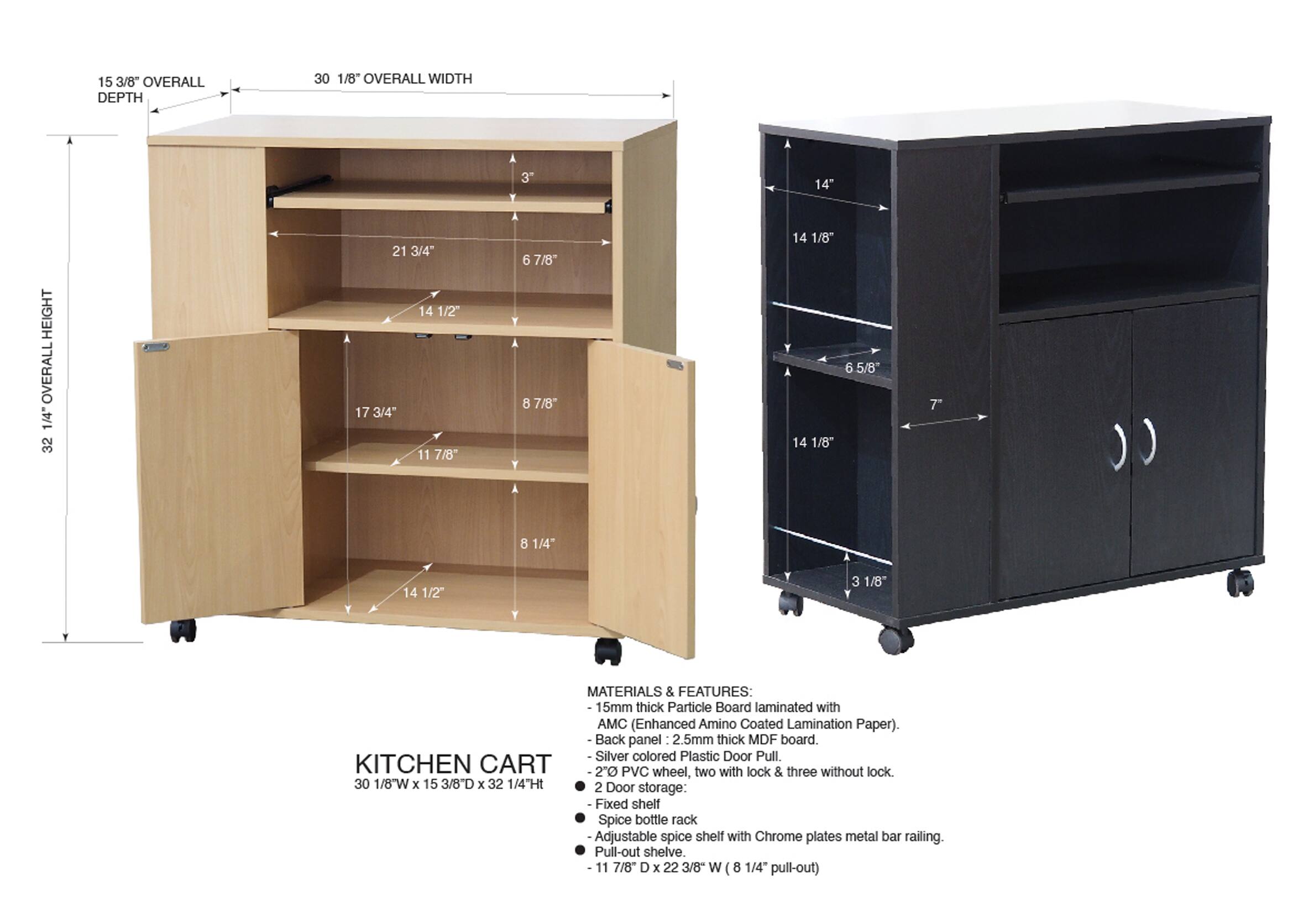 15 3/8" OVERALL DEPTH  
30 1/8" OVERALL WIDTH  
3"  
14" HEIGHT  
OVERALL  
1/4"  
32 1/4"  
21 3/4"  
14 1/2"  
17 3/4"  
11 7/8"  
6 7/8"  
8 7/8"  
14 1/8"  
14 1/8"  
6 5/8"  
7"  
8 1/4"  
14 1/2"  
3 1/8"  

MATERIALS & FEATURES:  
15mm thick Particle Board laminated with AMC (Enhanced Amino Coated Lamination Paper).  
Back panel 2.5mm thick MDF board.  
Silver colored Plastic Door Pull  
KITCHEN CART  
2" PVC wheel, two with lock & three without lock  
30 1/8W x 15 3/8D x 32 1/4TH  
2 Door storage:  
- Fixed shelf  
- Spice bottle rack  
- Adjustable spice shelf with Chrome plates metal bar