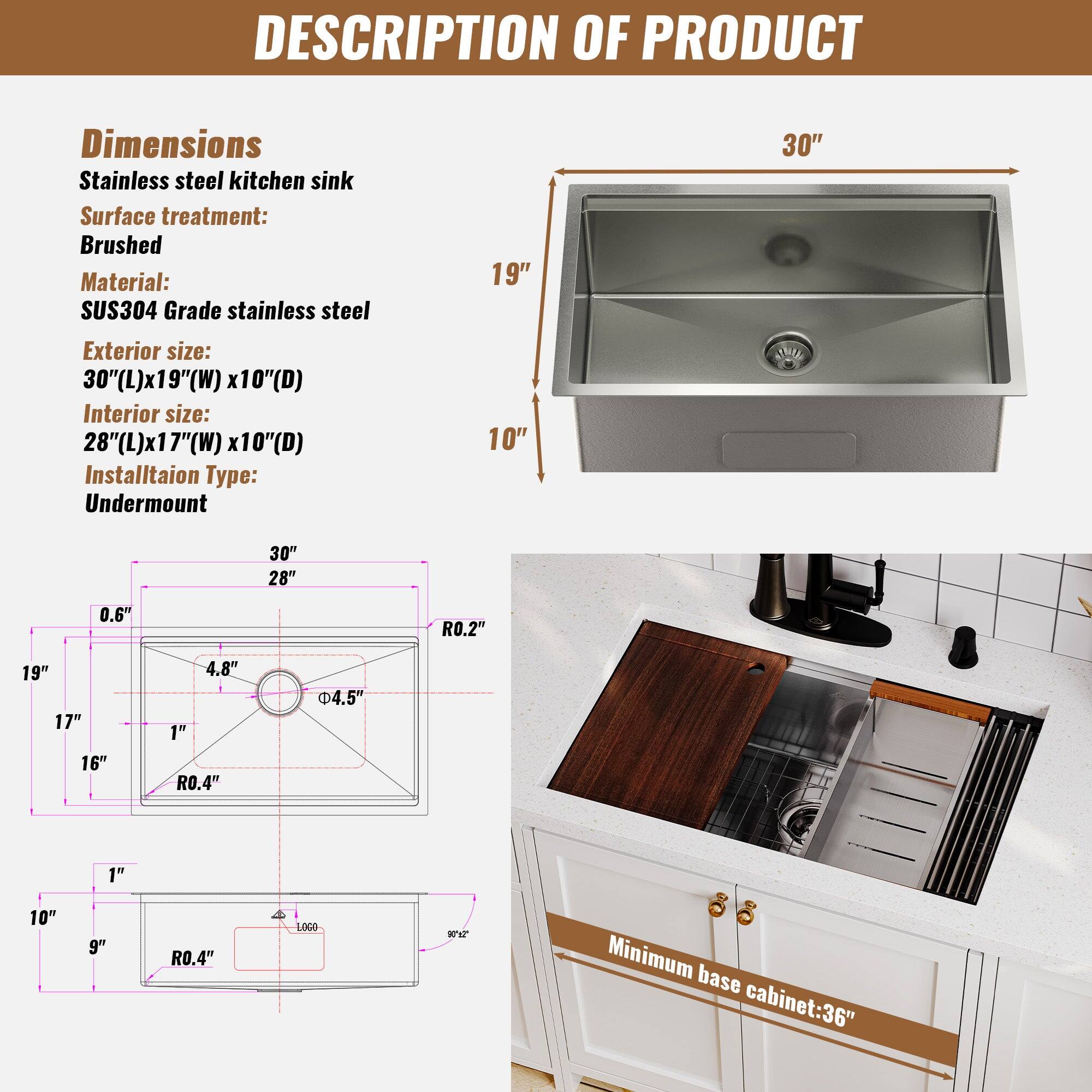 DESCRIPTION OF PRODUCT
Dimensions
Stainless steel kitchen sink
Surface treatment: Brushed
Material: SUS304 Grade stainless steel
Exterior size: 30"(L)x19"(W) x10"(D)
Interior size: 28"(L)x17"(W) x10"(D)
Installation Type: Undermount
Minimum base cabinet: 36"