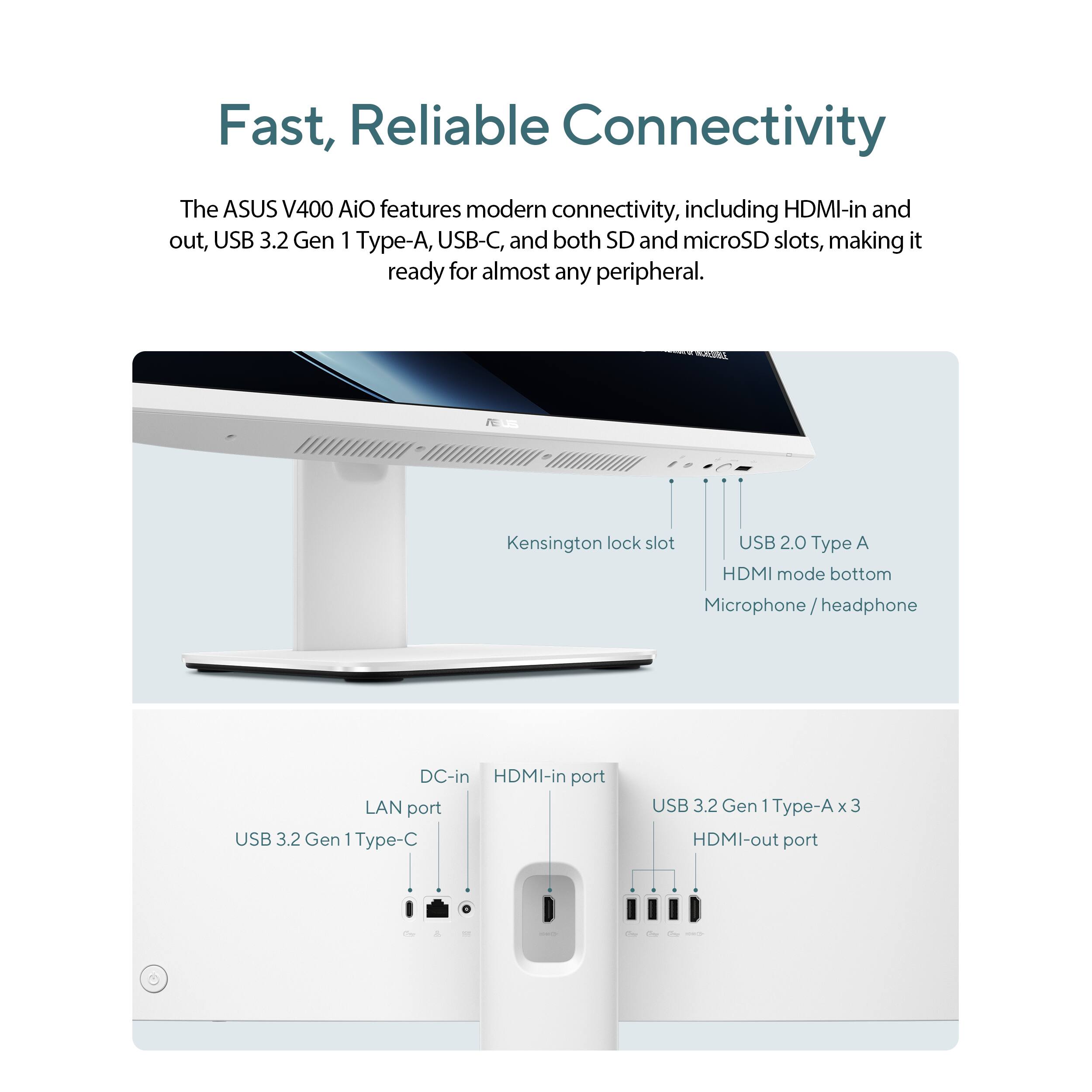 Fast, Reliable Connectivity The ASUS V400 AiO features modern connectivity, including HDMI-in and out, USB 3.2 Gen 1 Type-A, USB-C, and both SD and microSD slots, making it ready for almost any peripheral. Kensington lock slot USB 2.0 Type A HDMI mode bottom Microphone/headphone DC-in HDMI-in port LAN port USB 3.2 Gen 1 Type-A x3 HDMI-out port