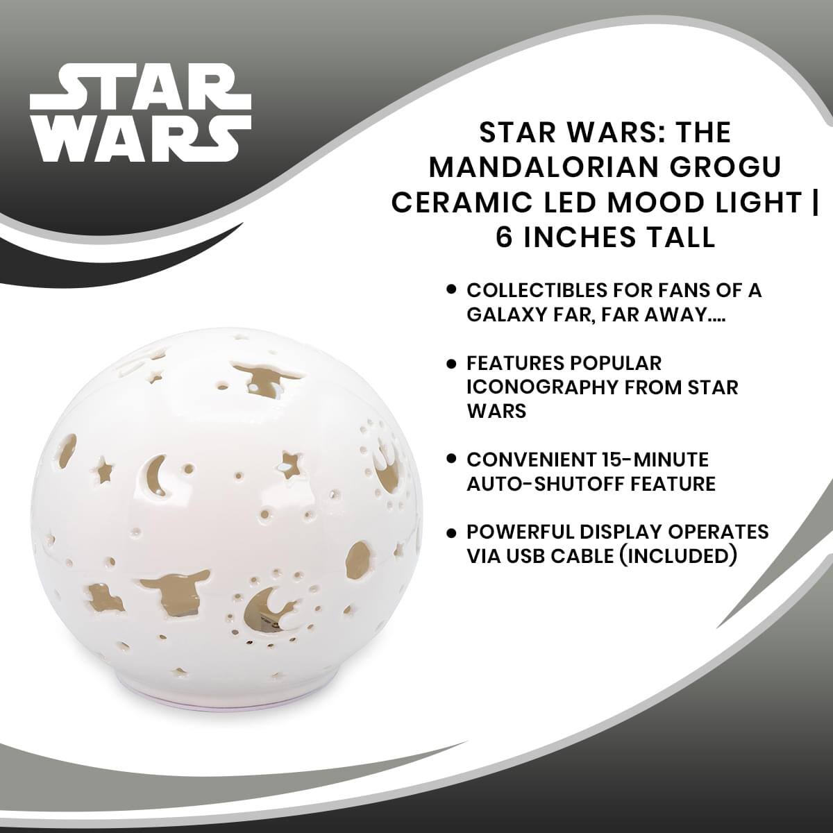 STAR WARS: THE MANDALORIAN GROGU CERAMIC LED MOOD LIGHT | 6 INCHES TALL

- COLLECTIBLES FOR FANS OF A GALAXY FAR, FAR AWAY...
- FEATURES POPULAR ICONOGRAPHY FROM STAR WARS
- CONVENIENT 15-MINUTE AUTO-SHUTOFF FEATURE
- POWERFUL DISPLAY OPERATES VIA USB CABLE (INCLUDED)