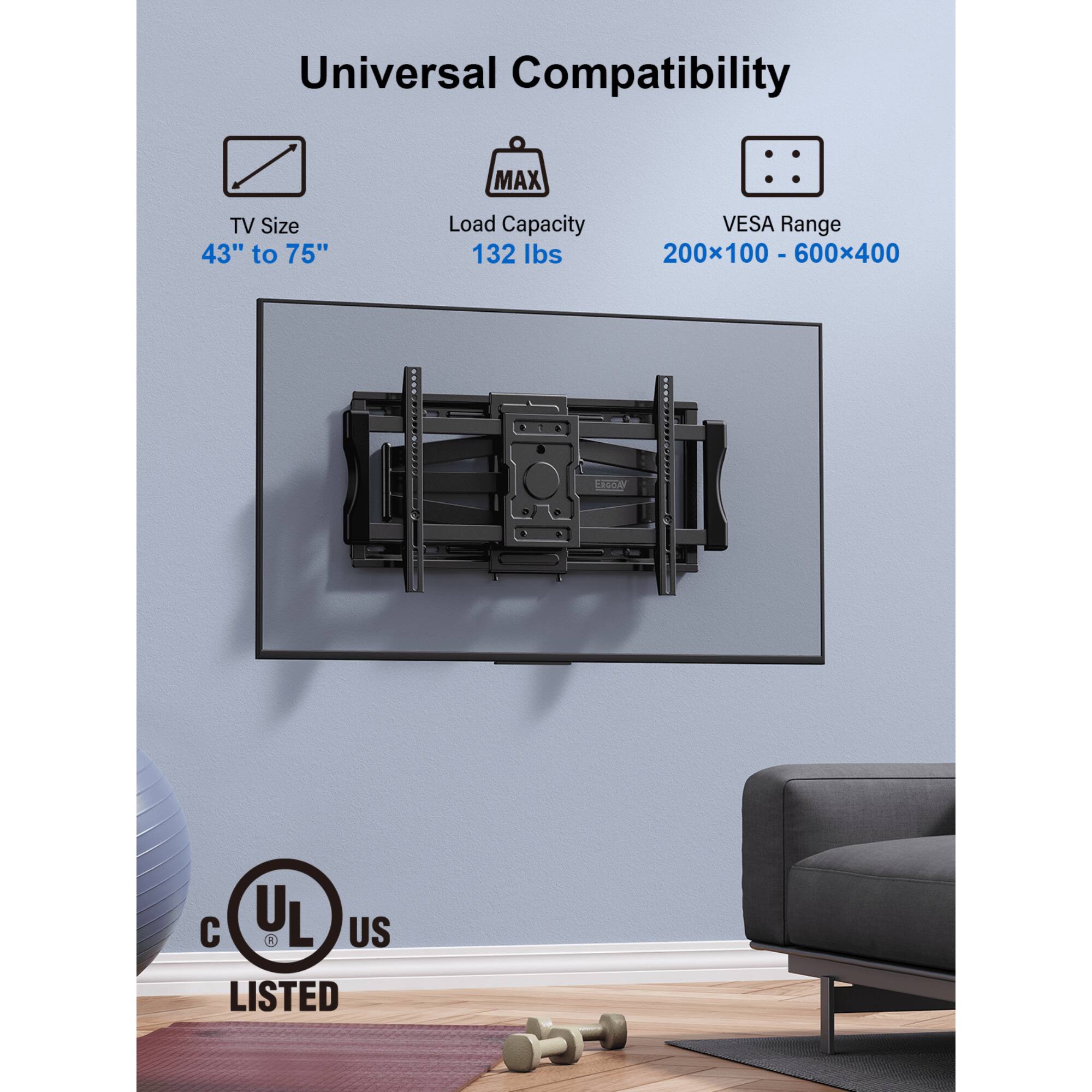 Universal Compatibility
MAX TV Size 43" to 75"
Load Capacity 132 lbs
VESA Range 200x100 - 600x400
UL US LISTED