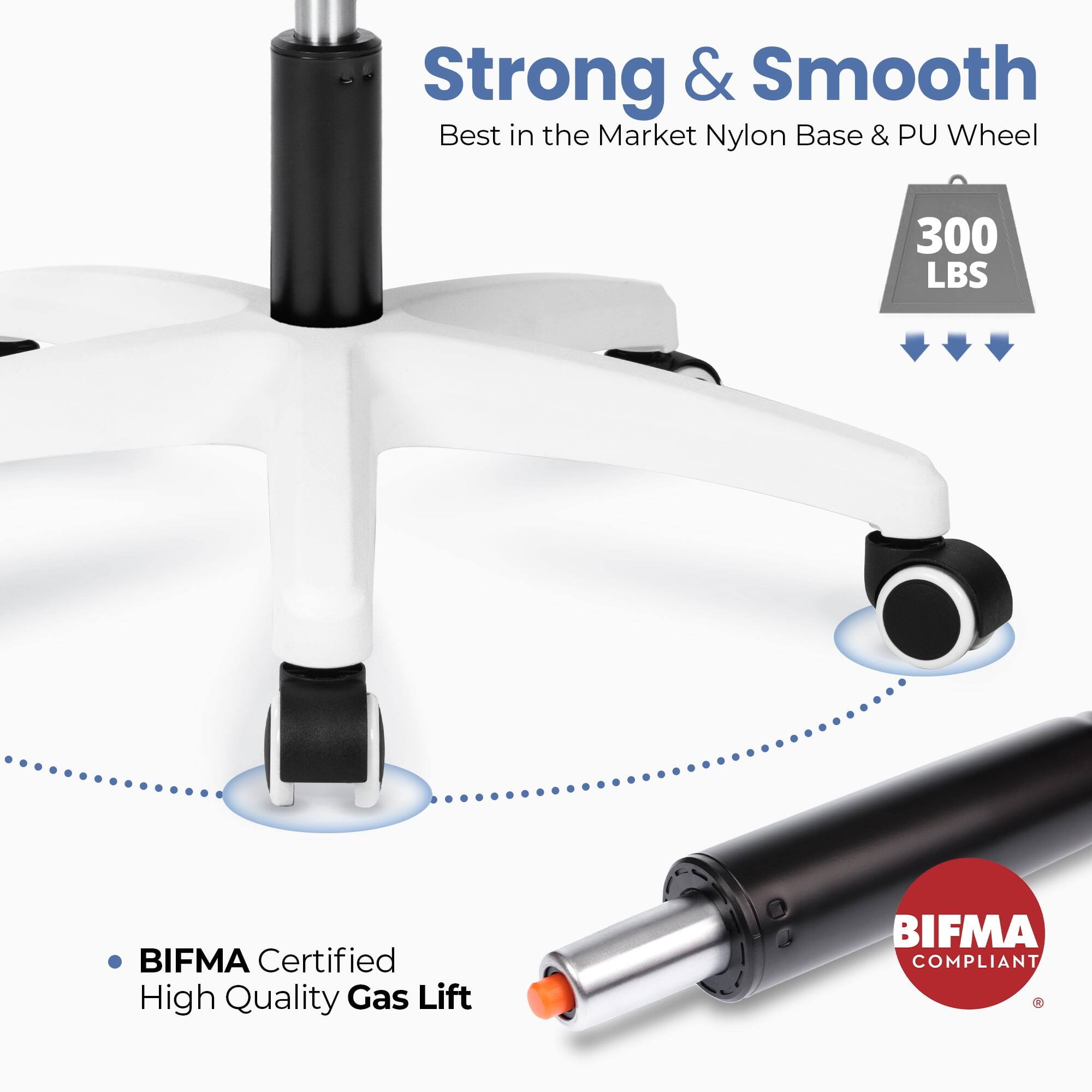 Strong & Smooth  
Best in the Market Nylon Base & PU Wheel  
300 LBS  
BIFMA Certified  
High Quality Gas Lift  
BIFMA COMPLIANT
