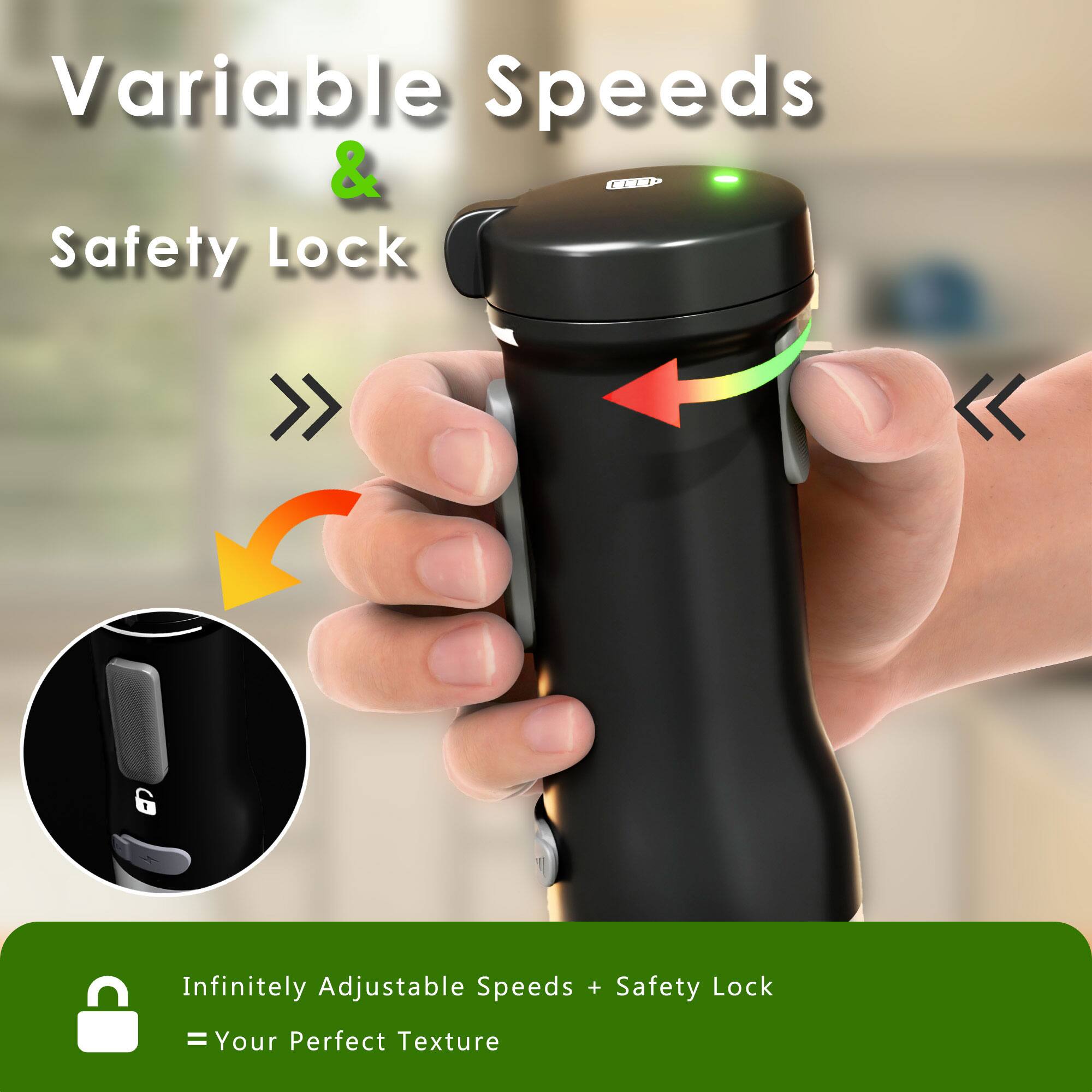 Variable Speeds & Safety Lock

Infinitely Adjustable Speeds + Safety Lock = Your Perfect Texture