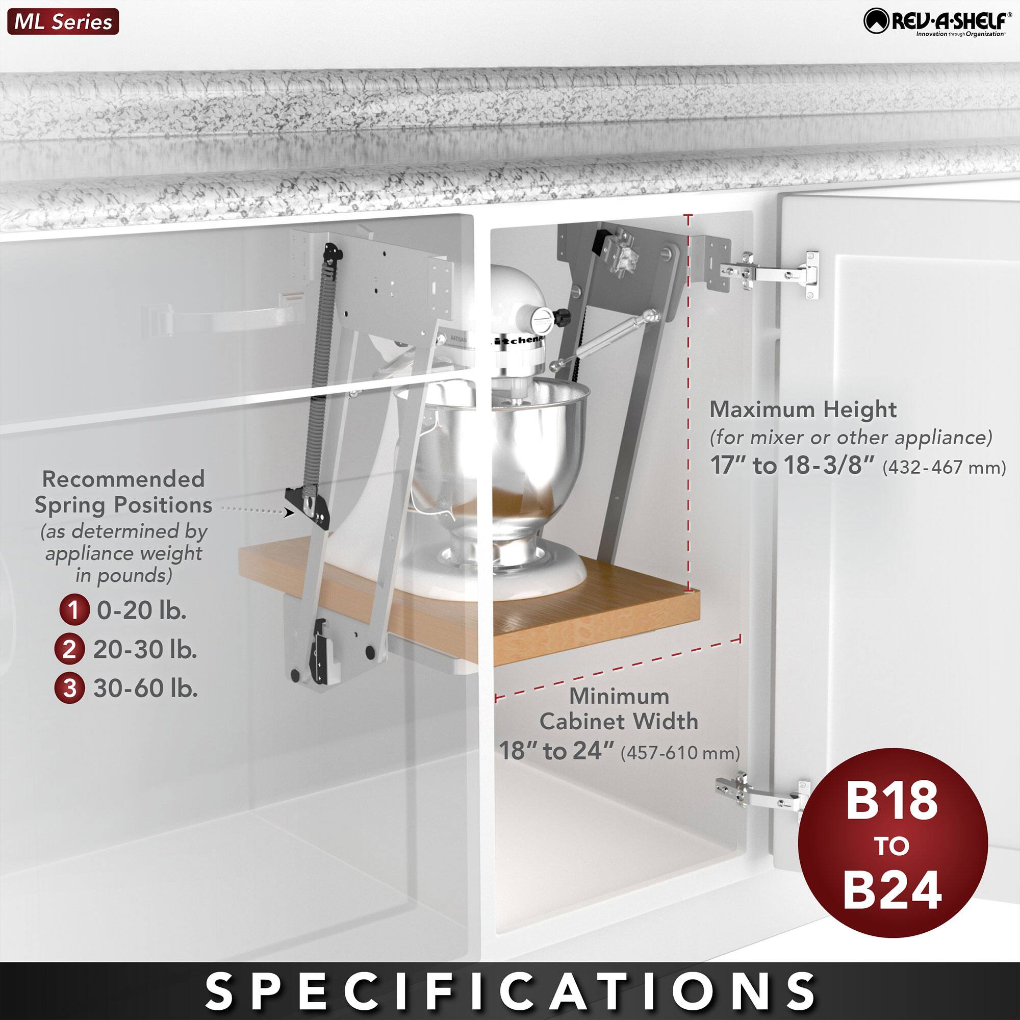 ML Series REV-A-SHELF

Recommended Spring Positions (as determined by appliance weight in pounds)
1. 0-20 lb.
2. 20-30 lb.
3. 30-60 lb.

Maximum Height (for mixer or other appliance)
17" to 18-3/8" (432-467 mm)

Minimum Cabinet Width
18" to 24" (457-610 mm)

B18 TO B24

SPECIFICATIONS