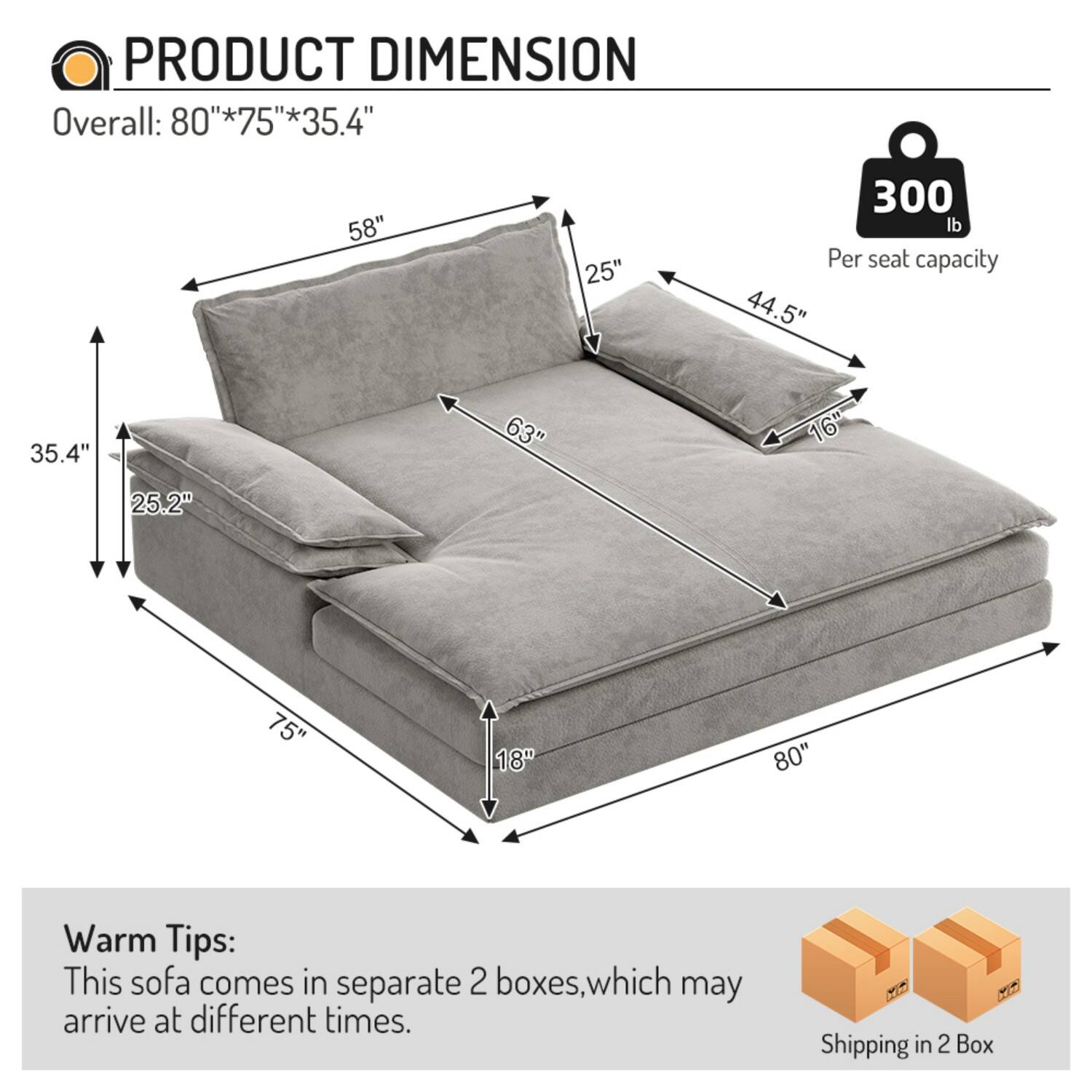PRODUCT DIMENSION  
Overall: 80"*75"*35.4"  
58"  
25"  
300 lb  
Per seat capacity  
44.5"  
35.4"  
63"  
16"  
25.2"  
75"  
18"  
80"  

Warm Tips:  
This sofa comes in separate 2 boxes, which may arrive at different times.  
Shipping in 2 Box