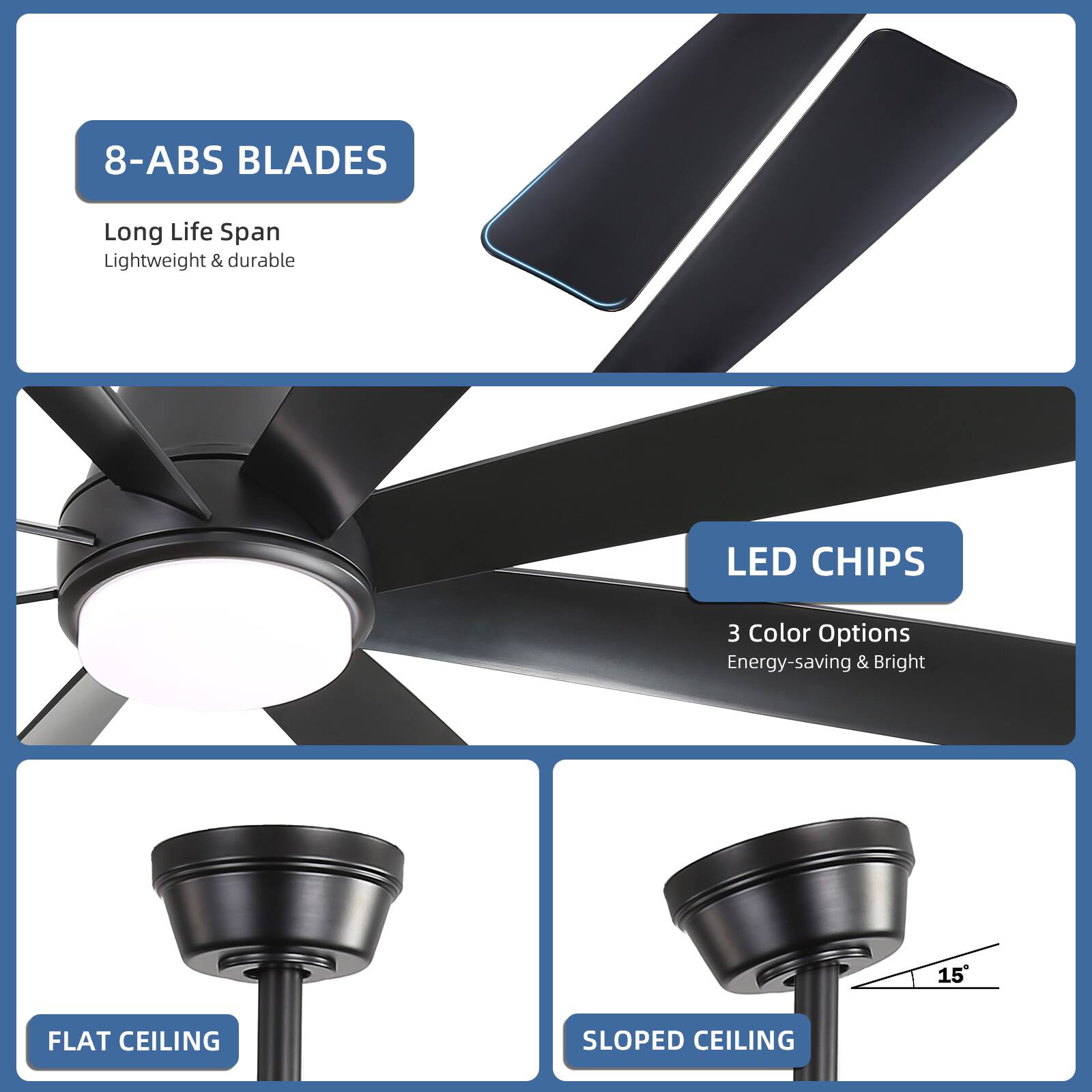 8-ABS BLADES  
Long Life Span  
Lightweight & durable  

LED CHIPS  
3 Color Options  
Energy-saving & Bright  

FLAT CEILING  

SLOPED CEILING