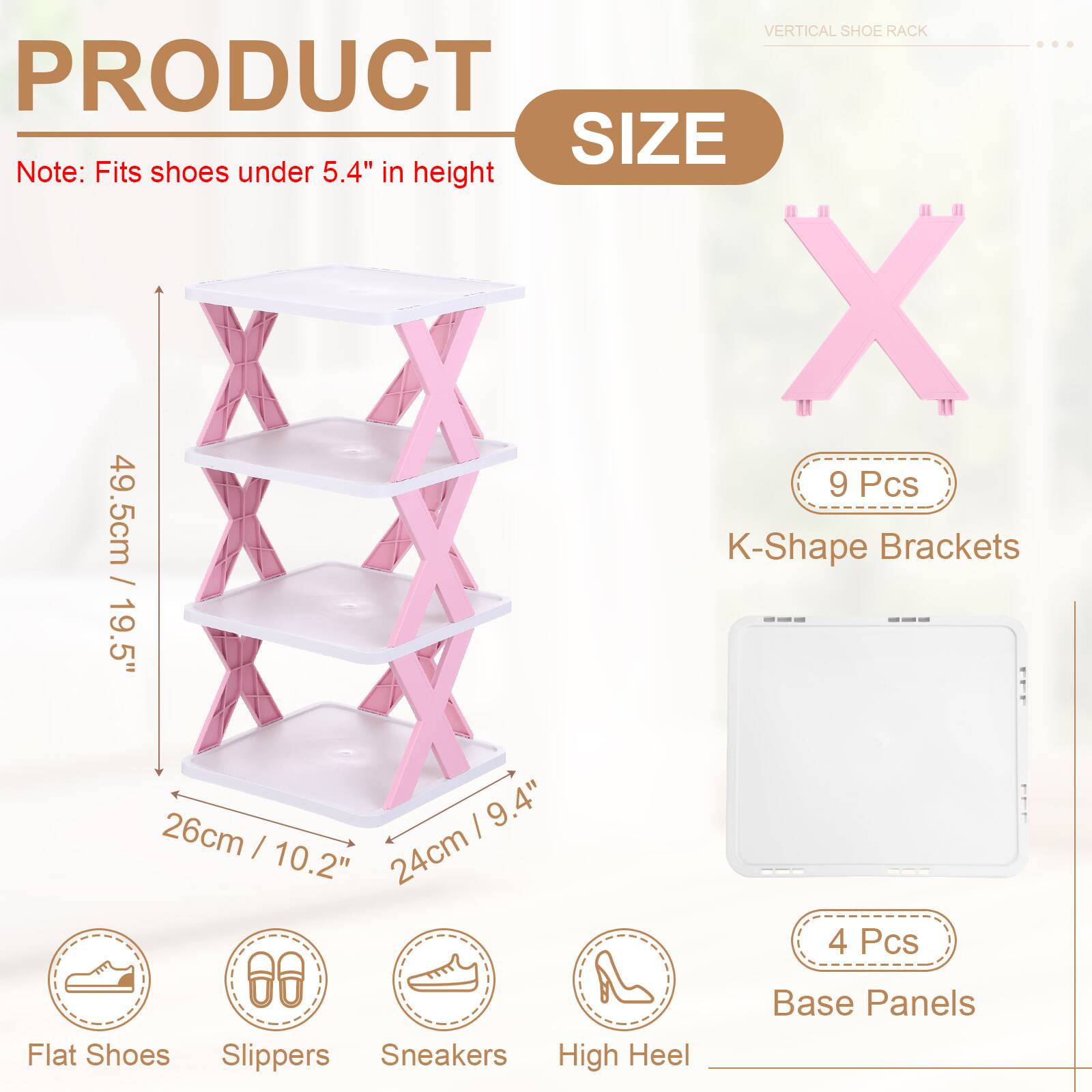 VERTICAL SHOE RACK

PRODUCT SIZE

Note: Fits shoes under 5.4" in height

- 9 Pcs K-Shape Brackets
  - 49.5cm / 19.5"
  - 26cm / 10.2"
  - 24cm / 9.4"

- 4 Pcs Base Panels

- Flat Shoes
- Slippers
- Sneakers
- High Heel