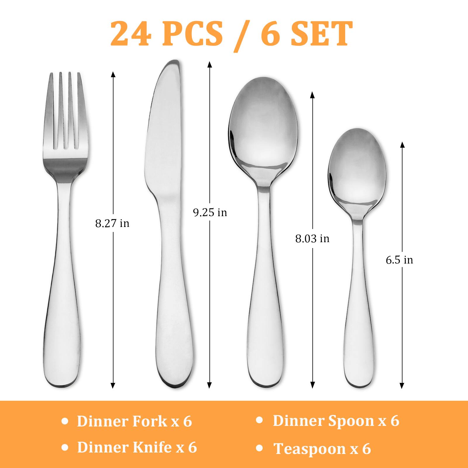 24 PCS / 6 SET

- Dinner Fork x 6
- Dinner Knife x 6
- Dinner Spoon x 6
- Teaspoon x 6

8.27 in  
9.25 in  
8.03 in  
6.5 in