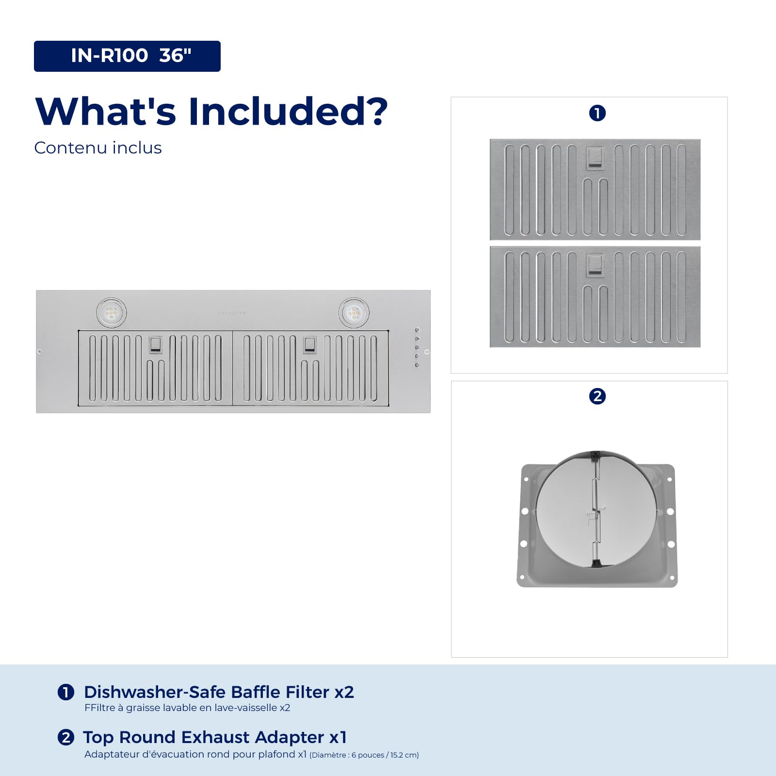 IN-R100 36"  
What's Included?  
Contenu inclus  

1. Dishwasher-Safe Baffle Filter x2  
   FFiltre à graisse lavable en lave-vaisselle x2  

2. Top Round Exhaust Adapter x1  
   Adaptateur d'évacuation rond pour plafond x1 (Diamètre: 6 pouces/15.2 cm)