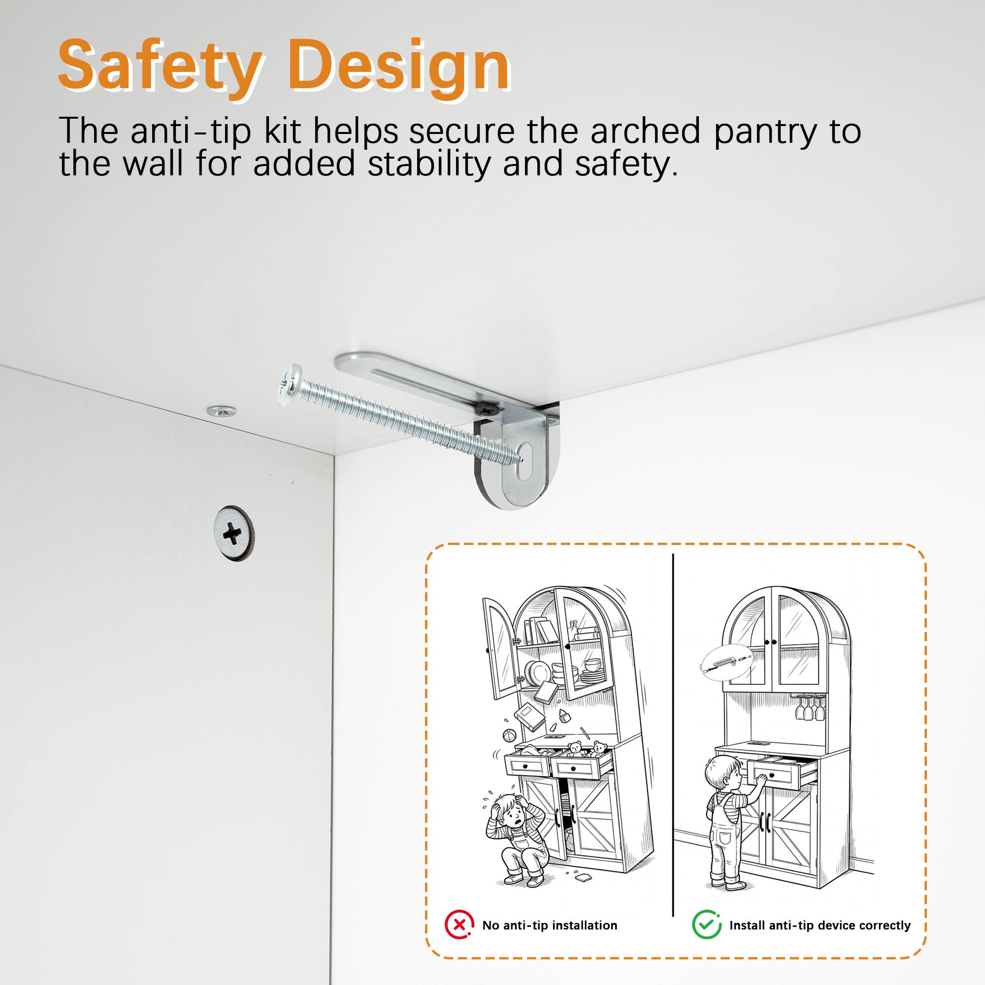 Safety Design  
The anti-tip kit helps secure the arched pantry to the wall for added stability and safety.  

No anti-tip installation  
Install anti-tip device correctly