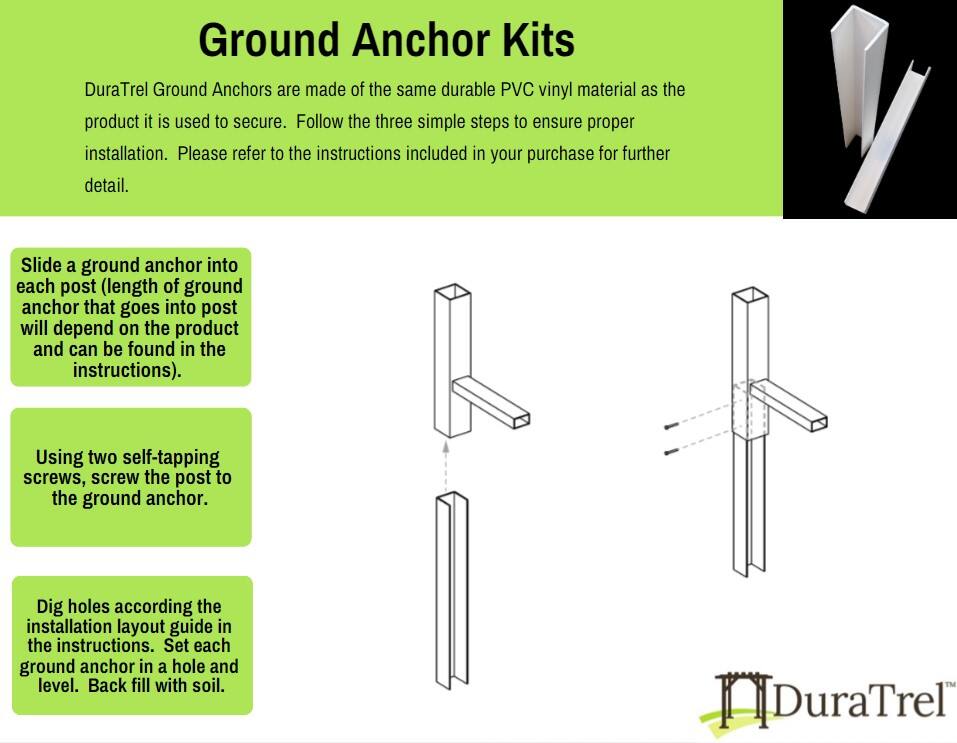 Ground Anchor Kits

DuraTrel Ground Anchors are made of the same durable PVC vinyl material as the product it is used to secure. Follow the three simple steps to ensure proper installation. Please refer to the instructions included in your purchase for further detail.

1. Slide a ground anchor into each post (length of ground anchor that goes into post will depend on the product and can be found in the instructions).
2. Using two self-tapping screws, screw the post to the ground anchor.
3. Dig holes according to the installation layout guide in the instructions. Set each ground anchor in a hole and level. Back fill with soil.

HDuraTrel