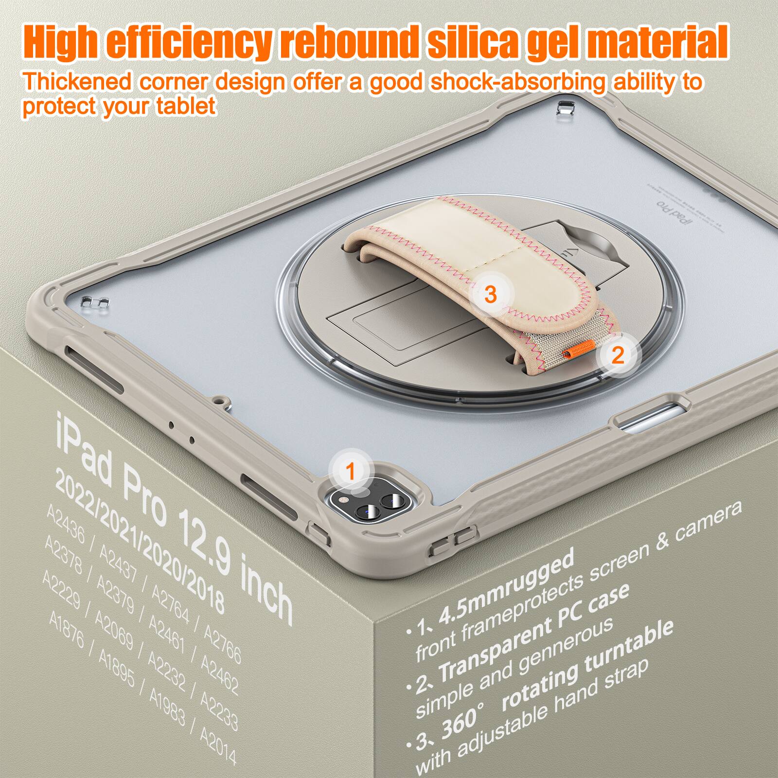 High efficiency rebound silica gel material  
Thickened corner design offers a good shock-absorbing ability to protect your tablet  

iPad Pro 12.9 inch  
2022/2021/2020/2018  
A2436 / A2437 / A2378 / A2379 / A2764 / A1876 / A2069 / A2461 / A2766 / A1895 / A2232 / A2462 / A1983 / A2233 / A2014  

1. 4.5mm rugged front frame protects screen & camera  
2. Transparent PC case simple and generous rotating turntable  
3. 360° adjustable hand strap
