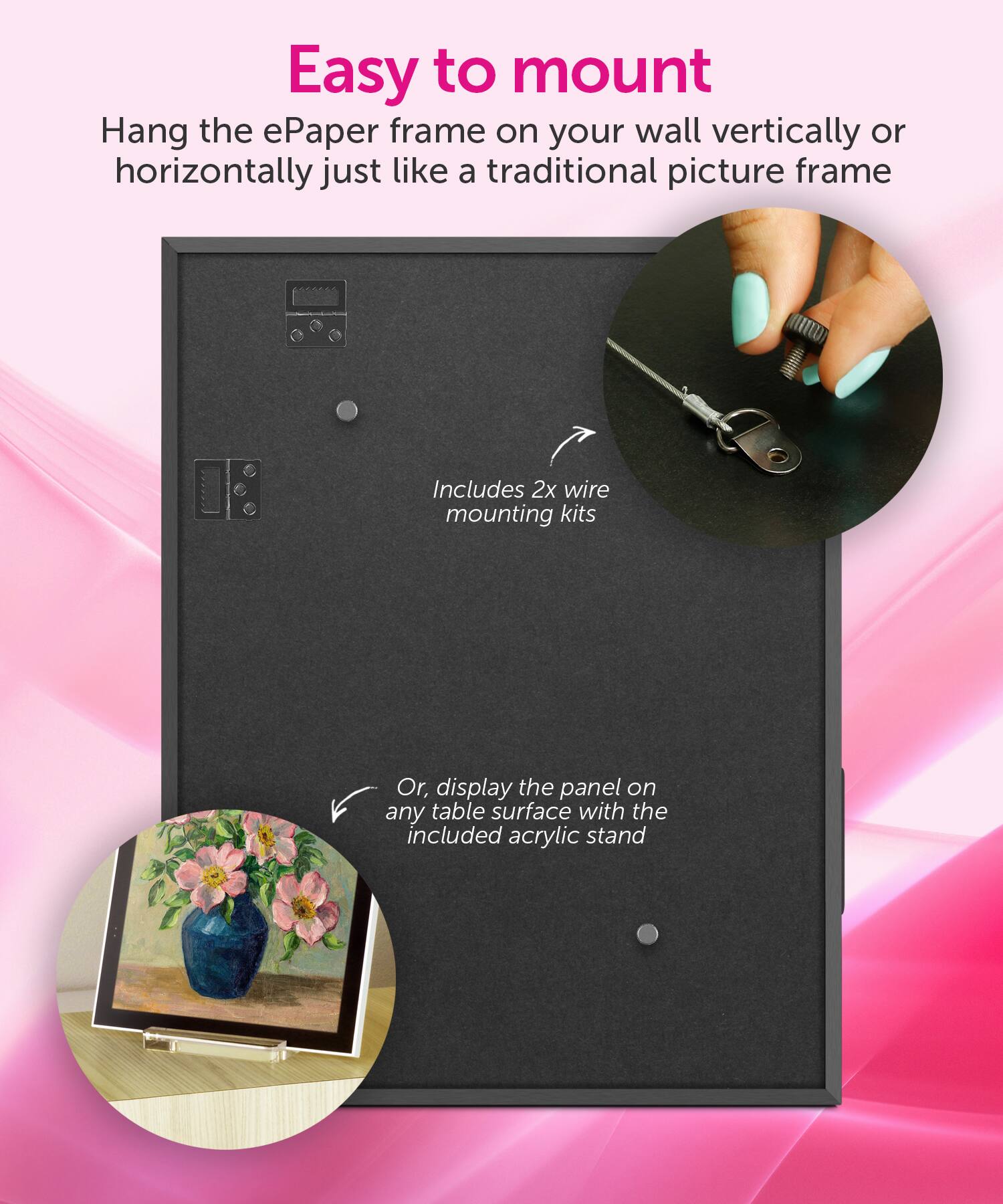 Easy to mount: Hang the ePaper frame on your wall vertically or horizontally, just like a traditional picture frame. Includes 2x wire mounting kits. Or, display the panel on any table surface with the included acrylic stand.