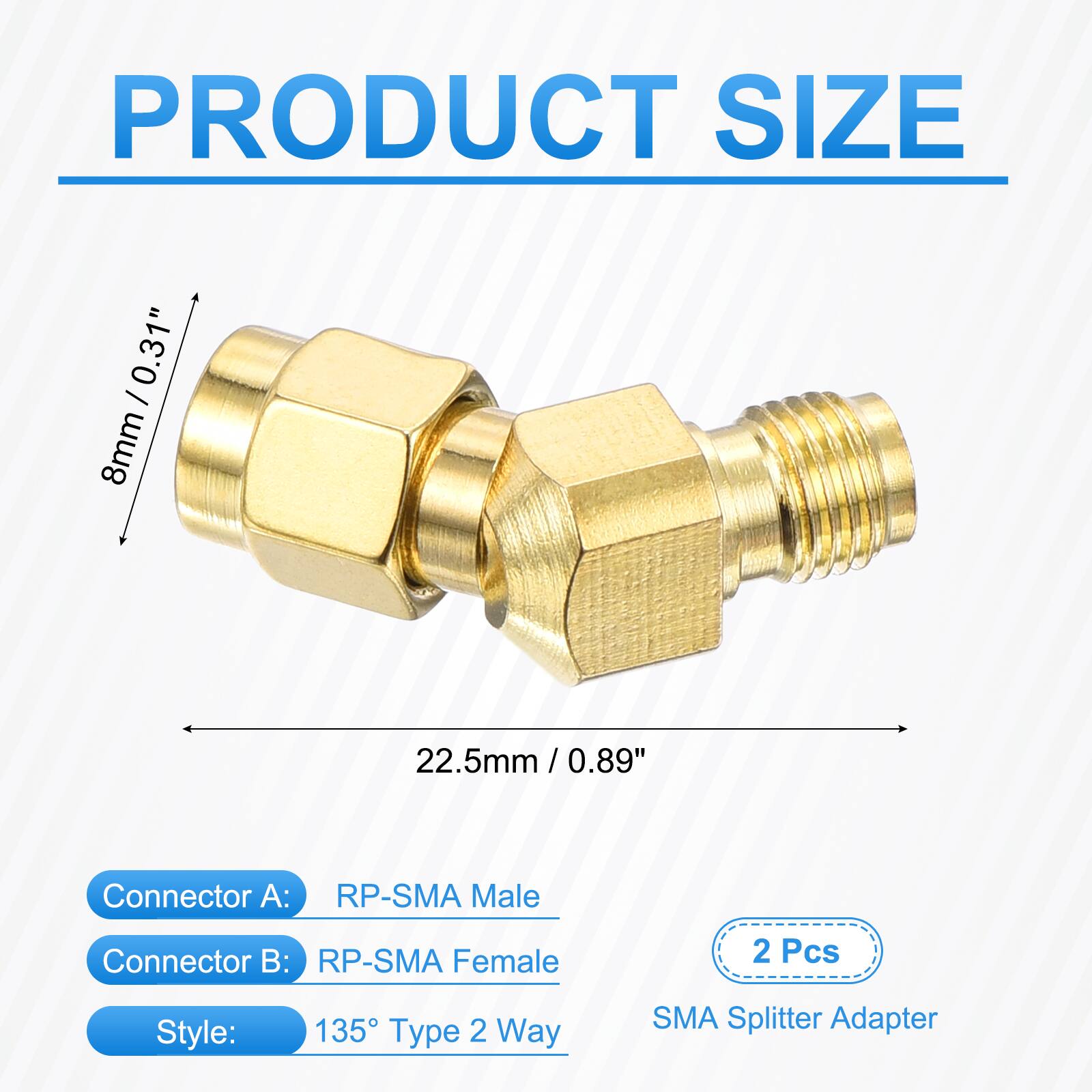 PRODUCT SIZE  
0.31" / 8mm  
22.5mm / 0.89" / 0.89"  
Connector A: RP-SMA Male  
Connector B: RP-SMA Female  
2 Pcs  
Style: 135° Type 2 Way  
SMA Splitter Adapter