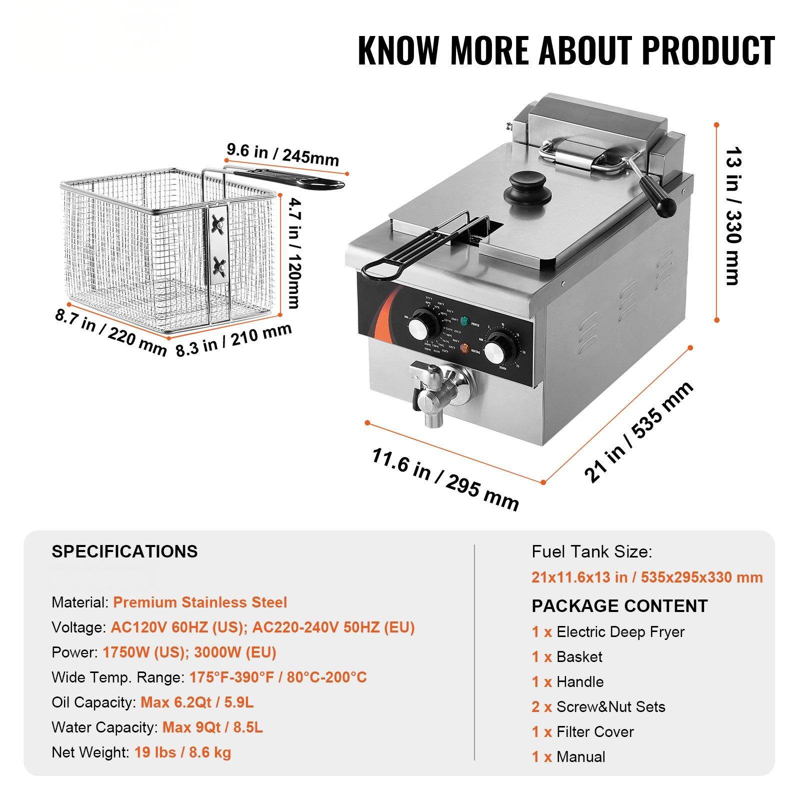 **KNOW MORE ABOUT PRODUCT**

**SPECIFICATIONS**
- Material: Premium Stainless Steel
- Voltage: AC120V 60HZ (US); AC220-240V 50HZ (EU)
- Power: 1750W (US); 3000W (EU)
- Wide Temp. Range: 175°F-390°F / 80°C-200°C
- Oil Capacity: Max 6.2Qt / 5.9L
- Water Capacity: Max 9Qt / 8.5L
- Net Weight: 19 lbs / 8.6 kg

**Fuel Tank Size:**
- 21x11.6x13 in / 535x295x330 mm

**PACKAGE CONTENT**
- 1 x Electric Deep Fryer
- 1 x Basket
- 1 x Handle
- 2 x Screw&Nut Sets
- 1 x Filter Cover
- 1 x Manual

**Dimensions:**
- 21 in / 535 mm (Width)
- 11.6 in / 295 mm