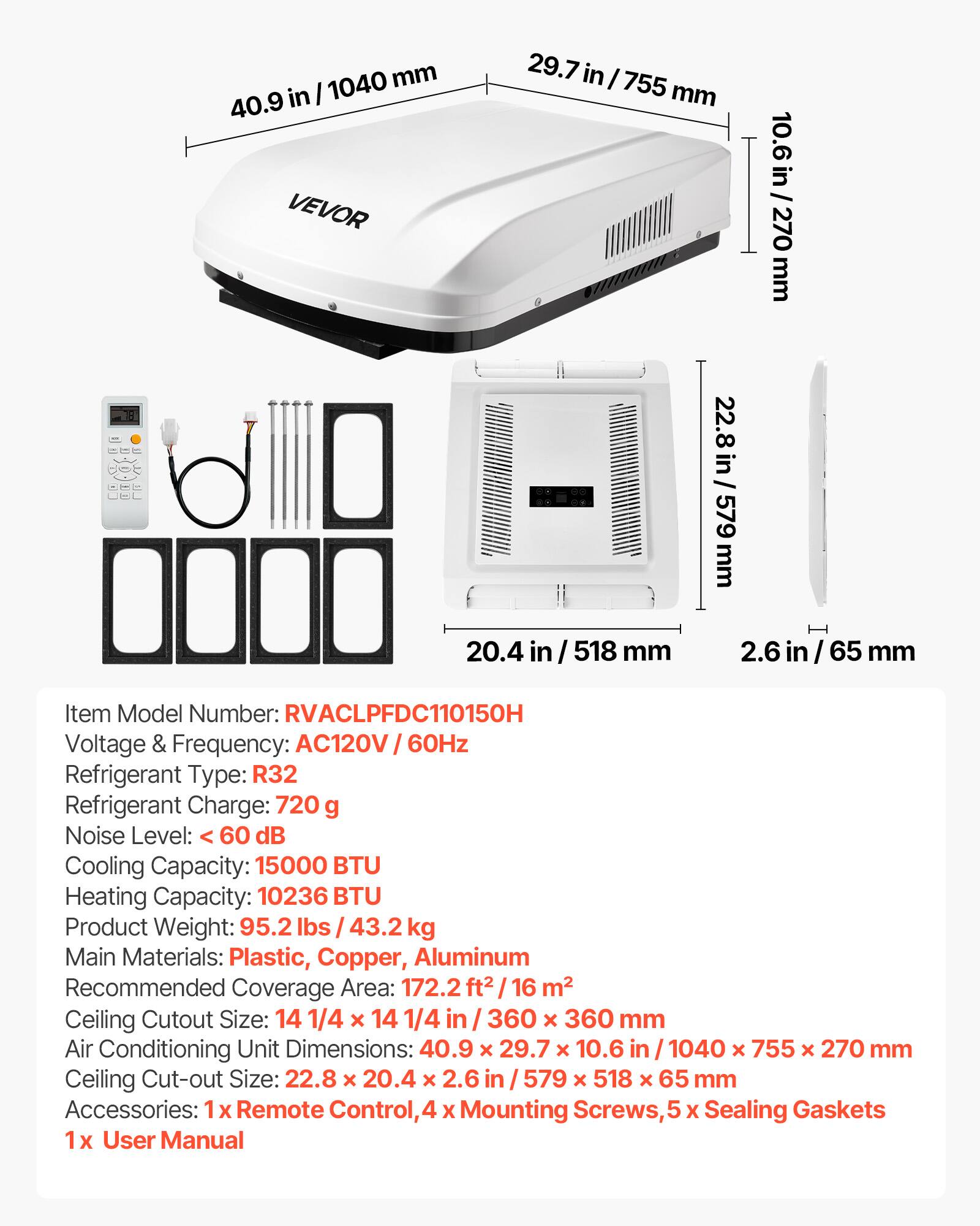 1040 mm / 40.9 in  
29.7 in / 755 mm  
10.6 in / 270 mm  
22.8 in / 579 mm  
20.4 in / 518 mm  
2.6 in / 65 mm  

Item Model Number: RVACLPFDC110150H  
Voltage & Frequency: AC120V 60Hz  
Refrigerant Type: R32  
Refrigerant Charge: 720 g  
Noise Level: < 60 dB  
Cooling Capacity: 15000 BTU  
Heating Capacity: 10236 BTU  
Product Weight: 95.2 lbs / 43.2 kg  
Main Materials: Plastic, Copper, Aluminum  
Recommended Coverage Area: 172.2 ft² / 16 m²  
Ceiling Cutout Size: 14 1/4 x 14 1/4 in / 360 x 360 mm  
Air Conditioning Unit Dimensions: 40.9 x 29.7 x 
