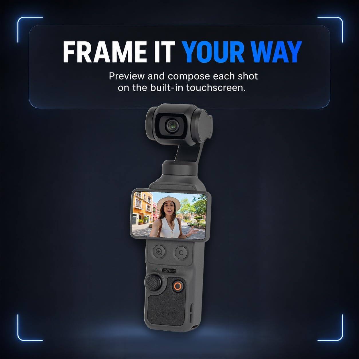 FRAME IT YOUR WAY  
Preview and compose each shot on the built-in touchscreen.