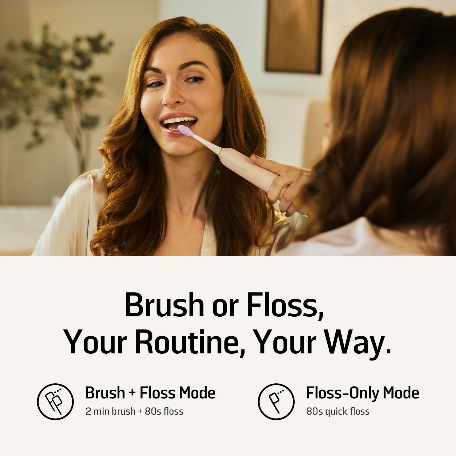 Brush or Floss, Your Routine, Your Way.

Brush + Floss Mode
2 min brush + 80s floss

Floss-Only Mode
80s quick floss