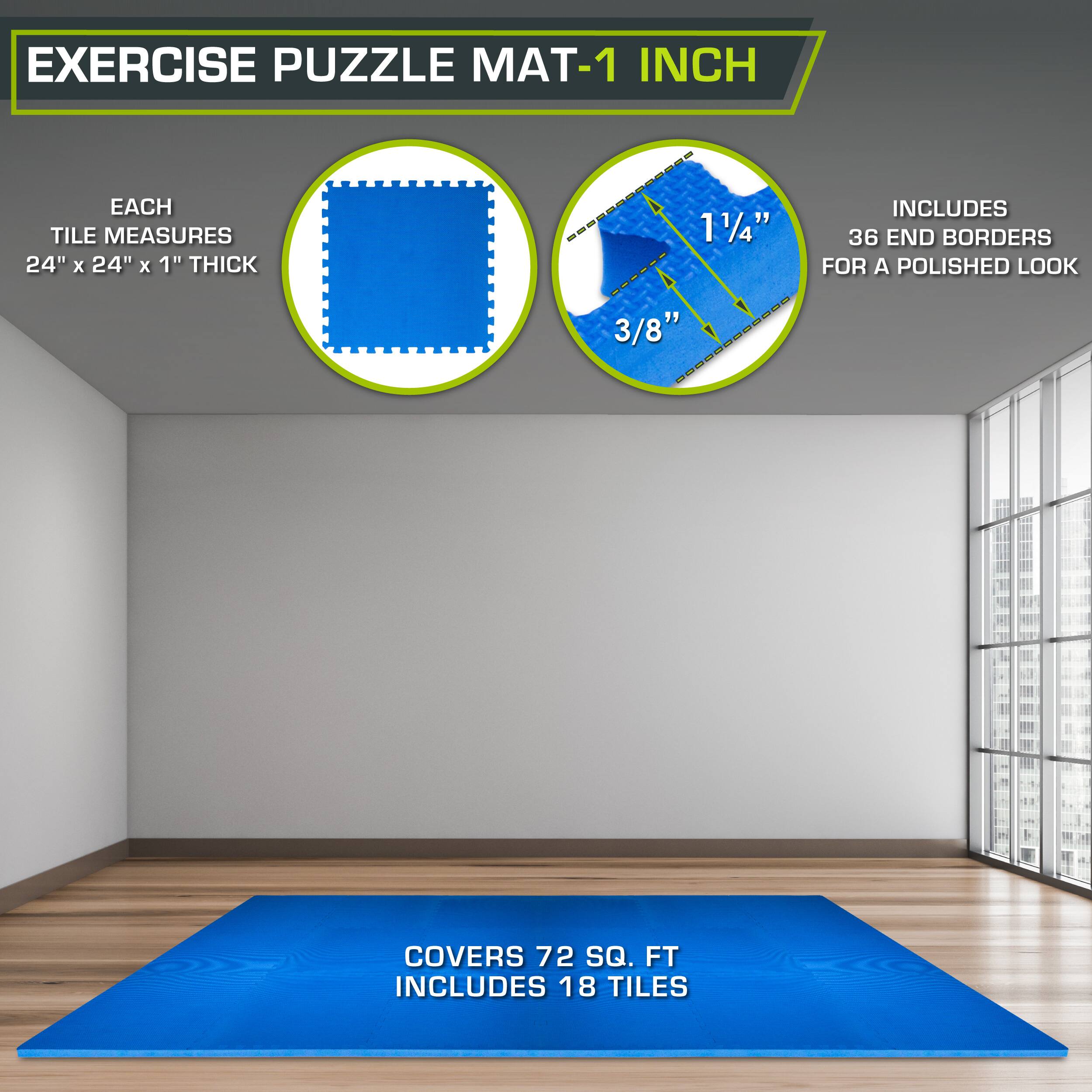 Exercise Puzzle Mat-1 Inch

Each tile measures 24" x 24" x 1" thick.

1 1/4" includes 36 end borders for a polished look.

3/8" covers 72 sq. ft.

Includes 18 tiles.
