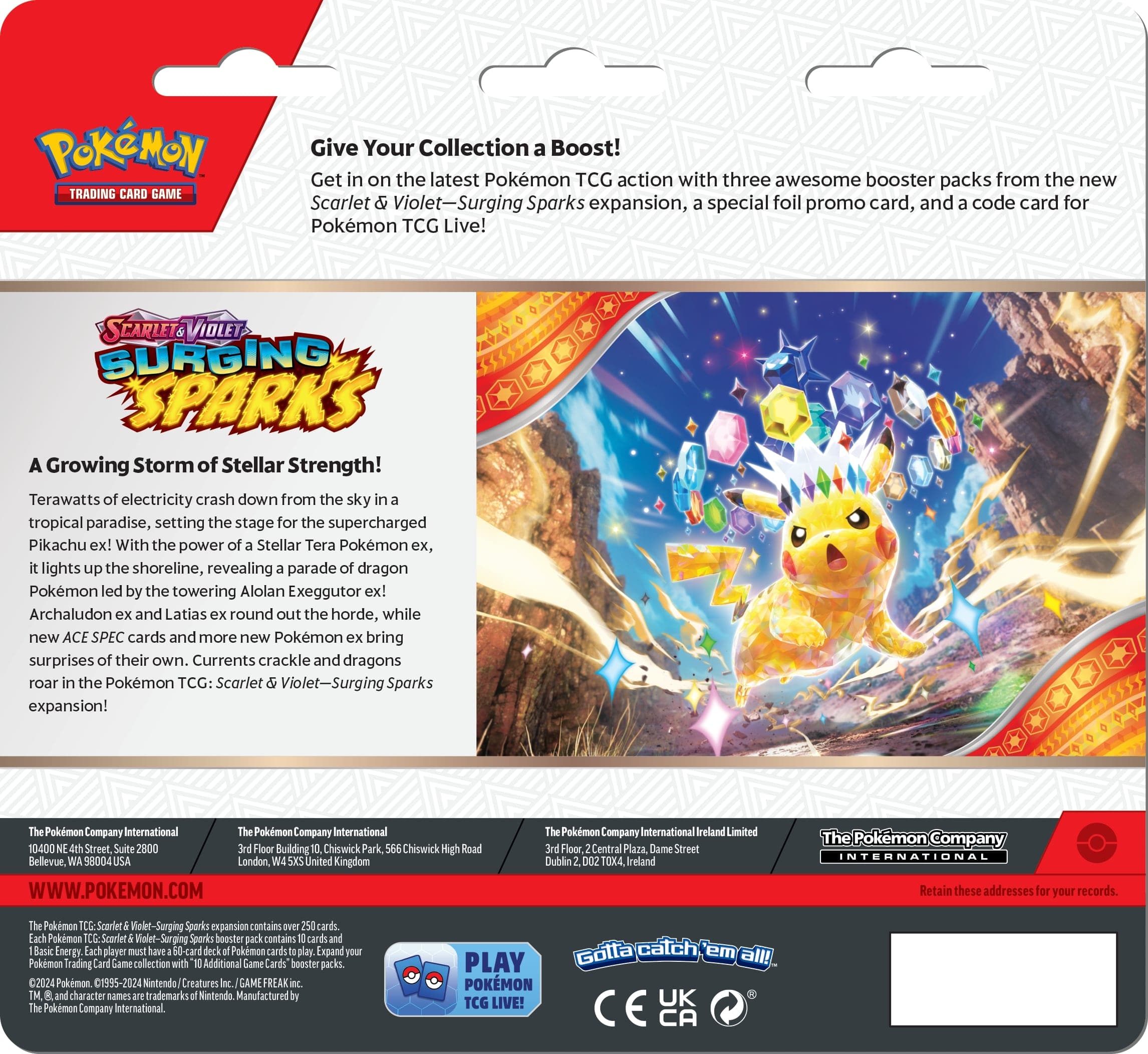 Pokemon Trading Card Game Give Your Collection Boost! Get on the latest Pokemon TCG action with three awesome booster packs from the new Scarlet Violet-Surging Sparks expansion, special foil promo card, and code card for Pokemon TCG Live! Scarlet Violet-Surging Sparks Growing Storm of Stellar Strength! Terawatts electricity crash down from the sky tropical paradise, setting the stage for the supercharged Pikachu ex! With the power Stellar Tera Pokemon ex, lights the shoreline, revealing parade dragon Pokemon led the towering Alolan Exeggutor ex! Archaludon and Latias round out the horde, while new ACE SPEC cards and more new Pokemon bring surprises their own. Currents crackle and dragons roar the Pokemon TCG: Scarlet Violet-Surging Sparks expansion! Pokemon Company International Pokemon Company International 10400 Street, Building Chiswick Chiswick Bellevue, 58004 Landon United Kingdom WWW.POKEMON.COM Pokemon Company International Ireland Limited